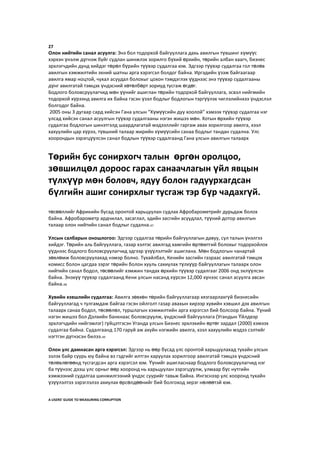 27
Олон нийтийн санал асуулга: Энэ бол тодорхой байгууллага дахь авилгын түвшинг хүмүүс
хэрхэн үнэлж дүгнэж буйг судлан шинжлэх зорилго бүхий өрхийн, төрийн албан хаагч, бизнес
эрхлэгчдийн дунд хийдэг төрөл бүрийн түүвэр судалгаа юм. Эдгээр түүвэр судалгаа гол төлөв
авилгын хэмжилтийн эхний шатны арга хэрэгсэл болдог байна. Иргэдийн үзэж байгаагаар
авилга ямар ноцтой, чухал асуудал болохыг цохон тэмдэглэх үүднээс энэ түүвэр судалгааны
дүнг авилгатай тэмцэх үндэсний хөтөлбөрт зориуд тусгаж өгдөг.
Бодлого боловсруулагчид мөн үүнийг ашиглан төрийн тодорхой байгууллага, эсвэл нийгмийн
тодорхой хүрээнд авилга их байна гэсэн үзэл бодлыг бодлогын тэргүүлэх чиглэлийнхээ үндэслэл
болгодог байна.
2005 оны 3 дугаар сард хийсэн Гана улсын “Хүмүүсийн дуу хоолой” хэмээх түүвэр судалгаа нэг
улсад хийсэн санал асуулгын түүвэр судалгааны нэгэн жишээ мөн. Хотын өрхийн түүвэр
судалгаа бодлогын шинэтгэлд шаардлагатай мэдээллийг гаргаж авах зорилгоор авилга, хээл
хахуулийн цар хүрээ, түвшний талаар жирийн хүмүүсийн санаа бодлыг тандан судална. Улс
хоорондын зэрэгцүүлсэн санал бодлын түүвэр судалгаанд Гана улсын авилгын талаарх
төсөөллийг Африкийн бусад оронтой харьцуулан судлах Афробарометрийг дурьдаж болох
байна. Афробарометр ардчилал, засаглал, эдийн засгийн асуудлал, түүний дотор авилгын
талаар олон нийтийн санал бодлыг судална.47
Улсын салбарын оношлогоо: Эдгээр судалгаа төрийн байгууллагын давуу, сул талын үнэлгээ
хийдэг. Төрийн аль байгууллага, газар хэлтэс авилгад хамгийн өртөмтгий болохыг тодорхойлох
үүднээс бодлого боловсруулагчид эдгээр үзүүлэлтийг ашиглана. Мөн бодлогын чанартай
зөвлөмж боловсруулахад нэмэр болно. Тухайлбал, Кенийн засгийн газраас авилгатай тэмцэх
комисс болон цагдаа зэрэг төрийн болон хууль сахиулах түлхүүр байгууллагын талаарх олон
нийтийн санал бодол, төсөөлийг хэмжин тандах өрхийн түүвэр судалгааг 2006 онд эхлүүлсэн
байна. Энэхүү түүвэр судалгаанд Кени улсын насанд хүрсэн 12,000 хүнээс санал асуулга авсан
байна.48
Хувийн хэвшлийн судалгаа: Авилга зөвхөн төрийн байгууллагаар хязгаарлахгүй бизнесийн
байгууллагад ч тулгамдаж байгаа гэсэн ойлголт газар авахын хирээр хувийн хэвшил дэх авилгын
талаарх санаа бодол, төсөөлөл, туршлагын хэмжилтийн арга хэрэгсэл бий болсоор байна. Үүний
нэгэн жишээ бол Дэлхийн банкнаас боловсруулж, үндэсний байгууллага (Угандын Үйлдвэр
эрхлэгчдийн нийгэмлэг) гүйцэтгэсэн Уганда улсын Бизнес эрхлэхийн өртөг зардал (2000) хэмээх
судалгаа байна. Судалгаанд 170 гаруй аж ахуйн нэгжийн авилга, хээл хахуулийн мэдээ сэлтийг
нэгтгэн дүгнэсэн билээ.49
Олон улс дамнасан арга хэрэгсэл: Эдгээр нь өөр бусад улс оронтой харьцуулахад тухайн улсын
эзлэх байр суурь юу байна вэ гэдгийг илтгэн харуулах зорилгоор авилгатай тэмцэх үндэсний
төлөвлөгөөнд тусгагдсан арга хэрэгсэл юм. Үүнийг ашигласнаар бодлого боловсруулагчид нэг
ба түүнээс дээш улс орныг өөр хооронд нь харьцуулан зэрэгцүүлж, улмаар бүс нутгийн
хэмжээний судалгаа шинжилгээний үндэс суурийг тавьж байна. Ингэснээр улс хооронд тухайн
үзүүлэлтээ зэрэглэлээ ахиулах өрсөлдөөнийг бий болгоход эерэг нөлөөтэй юм.
A USERS’ GUIDE TO MEASURING CORRUPTION
Төрийн бус сонирхогч талын өргөн оролцоо,
зөвшилцөл дороос гарах санаачлагын үйл явцын
түлхүүр мөн боловч, ядуу болон гадуурхагдсан
бүлгийн ашиг сонирхлыг тусгаж тэр бүр чадахгүй.
 