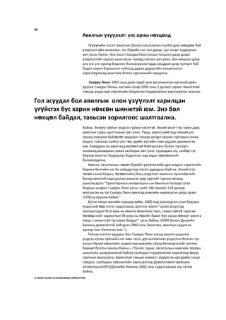 30
Авилгын үзүүлэлт: улс орны нөхцөлд
Түрүүчийн хэсэгт авилгын (болон засаглалын холбогдох) мөрдөж буй
үзүүлэлт-ийн ангиллыг, тус бүрийн гол гол давуу, сул талыг тодруулан
авч үзсэн билээ. Энэ хэсэгт Сьерра Леон улсын жишээн дээр дээрх
үзүүлэлтийг хэрхэн ашигласан тухайд голлон авч үзнэ. Энэ жишээн дээр
аль нэг улс оронд бодлого боловсруулагчдад амьдрал дээр тулгарч буй
бодит сорил бэрхшээлг хийгээд дараа дараагийн санаачилгыг
хэрэгжүүлэхэд ашиглаж болох сургамжийг харуулна.
Сьерра Леон: 2002 онд арав гаруй жил үргэлжилсэн иргэний дайн
дуусан Сьерра Леоны засгийн газар 2005 оны 2 дугаар сараас Авилгатай
тэмцэх үндэсний стратегийн бодлогоо тодорхойлон хэрэгжүүлж эхэлсэн
байна. Энэхүү тайлан үндсэн гурван хэсэгтэй. Эхний хэсэгт тус орон дахь
авилгын суурь шалтгааныг авч үзнэ. Үүнд: авилга хийгээд түүний улс
оронд учруулж буй өртөг зардлын талаар уугуул оршин суугчдын санаа
бодол, товчоор хэлбэл улс төр эдийн засгийн товч задлан шинжилгээ
юм. Хоёрдахь нь авилгалд өртөмтгий байгууллага болон тэргүүн
ээлжинд анхаарвал зохих салбарыг авч үзнэ. Гуравдахь нь, салбар тус
бүрээр авилгыг бууруулах бодлогын хэд хэдэн зөвлөмжийг
боловсруулна.
Авилга, засаглалын төрөл бүрийн үзүүлэлтийн дүн мэдээг стратегийн
баримт бичгийн нэг ба хоёрдугаар хэсэгт дурьдсан байгаа. Эхний (гол
төлөв санаа бодол, төсөөллийн) багц үзүүлэлт авилгын гүнзгийрлийг
бусад оронтой харьцуулан жишсэн дүр зургийг гаргаж ирэхэд
ашиглагдсан:”Транстэрэнси интернэшнл-ын Авилгын талаарх үзэл
бодлын индекс Сьерра Леон улсыг нийт 146 орноос 118 дугаар
жагсаасан нь тус Сьерра Леон авилгад хамгийн нэрвэгдсэн доод аравт
(10%)-д оруулж байна.”
Бүтэн таван жилийн туршид хийж, 2000 онд хэвлэгдсэн үзэл бодлын
үндэсний өөр нэгэн судалгааны дүнгээс үзвэл “санал асуулгад
оролцогсдын 95.6 хувь нь авилга хяналтаас гарч, газар сайгүй тархсан
бөгөөд нийт хариултын 94 хувь нь төрийн бараг бүх салаа мөчирт авилга
ямар ч хяналтгүй түгээмэл байдаг” гэсэн байна. ОУХЯ болон Дэлхийн
банкны дэмжлэгтэй хийгдсэн 2002 оны Засаглал, авилгын судалгаа
эдгээр тоог баталсан юм.”56
Тайлан илтгэл ядуурал бол Сьерра Леон улсад авилга цэцэглэх
үндсэн хүчин зүйлийн нэг мөн гэсэн дүгнэлтийнхээ үндэслэл болгон тус
улсын Хүний хөгжлийн индексээр хамгийн сүүлд бичигдсэнийг нотлох
баримт болгон заасан байна.57 Үүнээс гадна, засаглалын хамгийн түрүүн
шинэчлэх шаардлагатай байгаа салбарыг тодорхойлох зорилгоор фокус
группын ярилцлага, Авилгатай тэмцэх комисст ирүүлсэн иргэдийн санал
гомдол, салбарын тайлангийн зэрэгцээгээр Девелопмент файнанс
интернэшнл(DFI)/Дэлхийн банкны 2002 оны судалгаанаас иш татаж
байна.
A USERS’ GUIDE TO MEASURING CORRUPTION
Гол асуудал бол авилгын олон үзүүлэлт харилцан
үгүйсгэх бус харин нөхсөн шинжтэй юм. Энэ бол
нөхцөл байдал, тавьсан зорилгоос шалтгаална.
 