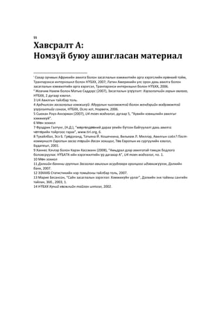 55
Хавсралт A:
Номзүй буюу ашигласан материал
i
Сахар орчмын Африкийн авилга болон засаглалын хэмжилтийн арга хэрэгслийн ерөнхий тойм,
Транпарэнси интернэшнл болон НҮБХХ, 2007; Латин Америкийн улс орон дахь авилга болон
засаглалын хэмжилтийн арга хэрэгсэл, Транпарэнси интернэшнл болон НҮБХХ, 2006.
ii
Жоачим Нахем болон Матью Саддэрс (2007), Засаглалын үзүүлэлт: Хэрэглэгчийн гарын авлага,
НҮБХХ, 2 дугаар хэвлэл.
3 U4 Авилгын тайлбар толь.
4 Ардчилсан засаглалыг хэмжихүй: Ядуурлын чиглэмжтэй болон жендэрийн мэдрэмжтэй
үзүүлэлтийг сонгох, НҮБХХ, Осло хот, Норвеги, 2006.
5 Сьюкан Роуз-Аккэрман (2007), U4 товч мэдээлэл, дугаар 5, “Хувийн хэвишлийн авилгыг
хэмжихүй”.
6 Мөн зохиол
7 Фрэдрик Галтунг, (Н.Д.), “мөргөлдөөний дараа үеийн бүтээн байгуулалт дахь авилга:
чөтгөрийн тойргоос гарах”, www.tiri.org, 6.
8 Тухайлбал, Эсэ Б. Грөдэланд, Татьяна Й. Кошечкина, Вильяам Л. Миллэр, Авилгын соёл? Пост-
коммунист Европын засаг төрийн дасан зохицол, Төв Европын их сургуулийн хэвлэл,
Будапешт, 2001.
9 Ханнес Хэчлэр болон Карэн Хассманн (2008), “Амьдрал дээр авилгатай тэмцэх бодлого
боловсруулах: НҮБАТК-ийн хэрэгжилтийн үр дагавар A”, U4 товч мэдээлэл, no. 1.
10 Мөн зохиол
11 Дэлхийн банкны группын Засаглал авилгын асуудлаарх оролцоог идэвхижүүлэх, Дэлхийн
банк, 2007.
12 ЭЗХАХБ Статистикийн нэр томьёоны тайлбар толь, 2007.
13 Mарие Бесансон, “Сайн засаглалын зэрэглэл: Хэмжихүйн урлаг”, Дэлхийн энх тайвны сангийн
тайлан, 36б., 2003, 1.
14 НҮБХХ Хүний хөгжлийн тайлан илтгэл, 2002.
 