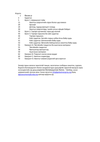 Агуулга
1 Өмнөх үг
3 Удиртгал
5 Бүлэг 1: Шүүмжлэлт тойм
11 Авилгын үзүүлэлтийн хүрээ болон цар хэмжээ
20 Аргазүй
24 Дотоод, гадаад оролцогч талууд
30 Авилгын үзүүлэлтүүд: тухайн улсын нөхцөл байдал
33 Бүлэг 2: Тэргүүн шугамнаас гарах дуу хоолой
43 Бүлэг 3: Тэргүүн туршлага ба кэйс судалгаа
44 Тэргүүн туршлага
47 Кэйс судалгаа: Засгийн газрын албан ёсны байр суурь
51 Кэйс судалгаа: Шинжээчийн байр суурь
53 Кэйс судалгаа: Хөгжлийн байгууллагын ажилтны байр суурь
55 Хавсралт А: Төгсгөлийн тэмдэглэл ба ашигласан материал
55 Төгсгөлийн тэмдэглэл
58 Ярилцлагад оролцогсод
59 Ашигласан материал
62 Хавсралт В: Үзүүлэлт сонгох хянах хуудас
64 Хавсралт С: Авилгын индексүүд
72 Хавсралт D: Авилгыг хэмжих үндэсний арга хэрэгсэл
Энэхүү гарын авлагыг авилгатай тэмцэх, засаглалын салбарын ажилтан, судлаач,
бодлого боловсруулагч болон хандивлагчдын дунд өргөн хүрээтэй явагдсан яриа
хэлэлцүүлгийн үр дүнд үндэслэн боловсруулсан болно. Тайлбар, санал
шүүмжлэлийг хүлээж авна. Санал хүсэлтээ info@globalintergrity.org буюу
dgassessments@undp.org хаягаар ирүүлнэ үү.
 