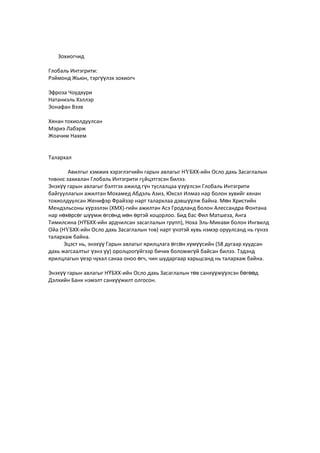 Зохиогчид
Глобаль Интэгрити:
Рэймонд Жьюн, тэргүүлэх зохиогч
Эфроза Чоудхури
Натаниэль Хэллэр
Эонафан Вээв
Хянан тохиолдуулсан
Мэриэ Лабэрж
Жоачим Нахем
Талархал
Авилгыг хэмжих хэрэглэгчийн гарын авлагыг НҮБХХ-ийн Осло дахь Засаглалын
төвөөс захиалан Глобаль Интэгрити гүйцэтгэсэн билээ.
Энэхүү гарын авлагыг бэлтгэх ажилд гүн туслалцаа үзүүлсэн Глобаль Интэгрити
байгууллагын ажилтан Мохамед Абдэль Азиз, Юксэл Илмаз нар болон хувийг хянан
тохиолдуулсан Женифэр Фрайзэр нарт талархлаа дэвшүүлж байна. Мөн Христийн
Мендэльсоны хүрээлэн (ХМХ)-гийн ажилтан Асэ Гродланд болон Алессандра Фонтана
нар нөхөрсөг шүүмж өгсөнд мөн өртэй хоцорлоо. Бид бас Фил Матшеза, Анга
Тимилсина (НҮБХХ-ийн ардчилсан засаглалын групп), Ноха Эль-Микави болон Ингвилд
Ойа (НҮБХХ-ийн Осло дахь Засаглалын төв) нарт үнэтэй хувь нэмэр оруулсанд нь гүнээ
талархаж байна.
Эцэст нь, энэхүү Гарын авлагыг ярилцлага өгсөн хүмүүсийн (58 дугаар хуудсан
дахь жагсаалтыг үзнэ үү) оролцоогүйгээр бичих боломжгүй байсан билээ. Тэдэнд
ярилцлагын үеэр чухал санаа оноо өгч, чин шударгаар харьцсанд нь талархаж байна.
Энэхүү гарын авлагыг НҮБХХ-ийн Осло дахь Засаглалын төв санхүүжүүлсэн бөгөөд
Дэлхийн Банк нэмэлт санхүүжилт олгосон.
 