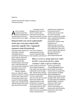Удиртгал
Глобаль Интэгритийн Гүйцэтгэх захирал
Натаниэль Хэллер
вилгыг хэмжих
шинжлэх ухаан бол
нарийн тодорхойлсон
эмпирик үйл явц гэхээсээ
илүү урлагийн нэгэн төрөл
зүйл мөн хэмээн маргах хүн
гарах байх. Сүүлийн
жилүүдэд авилгын
уламжлалт хэмжилтийн утга
учрыг сорьсон, үндэсний
бодлого боловсруулагч,
иргэний нийгэм мөн
хандивлагчдын хэрэгцээнд
шинэ, илүү боловсронгуй
арга хэрэгслийн шаардлагыг
дэвшүүлсэн шинэ шинэ
бүтээлийн үер буулаа.
Авилгыг хэмжиж
болох уу, тийм бол хэрхэн
хэмжих вэ? Авилгыг хэмжих
хэрэглэгчийн гарын авлага
энэ асуултад “тийм” гэсэн
хариулт өгч байгаа бөгөөд
зарим чухал нөхцөлтэйгээр
тийнхүү хэмжих арга замыг
мөн санал болгож байна.
Тэдгээрээс эхний
бөгөөд хамгийн чухал нь
авилгыг хэмжих арга
хэрэгслийг ашиглаж буй
хэрэглэгчид тухайн улс орон,
дотоодын засаг захиргааны
нэгж эсвэл салбарын
хэмжээнд авилгын дүр
зургийг тодорхойлохдоо
тоон мэдээлэл, үргэлжилсэн
үгийн чанарын шинжилгээ
болон бодит амьдралын
кэйс судалгааны хэд хэдэн эх
сурвалжийг ашиглах явдал
мөн. Энэхүү гарын авлагад
дурьдсан ёсоор мэдээллийн
аль нэгэн сурвалжийг
ашиглан эсвэл дан ганц арга
хэрэгслээр нарийн төгс
тодорхой хэмжилт хийх
боломжгүй. Гар доорхи
энгийн арга хэрэгсэл, зарим
тохиолдолд шинэлэг арга
хэрэгслийг нягт нямбай
задлан шинжлэн зэрэгцүүлж
гэмээн хэмжилтийнхээ
нарийвчлалыг сайжруулах
бололцоотой болно.
Энэхүү гарын авлагын бас
нэгэн үзэл санаа бол
шинэтгэл хийж болох салбар
хүрээг тодорхойлж өгөхүйц,
“ажил хэрэг болгох
боломжтой” хэмжилт хийх
шаардлага юм.
Шууд хэлэхэд, юуг засаж,
ямар өөрчлөлт хийх ёстойг
хэлж өгөхгүй бол авилгатай
тэмцэх хэмжилтийн хэрэгцээ
бага юм. Жишээлбэл,
Өрнөдийн бизнес
эрхлэгчдийн бизнесийн
гүйлгээн дэх авилгын
талаарх Өрнөдийн бизнес
эрхлэгчдийн үзэл бодол
мэтийн авилгын үр дүнгийн
гаднах хэмжилт хэт өргөн
хүрээтэй бөгөөд ийм
төрлийн судалгаанд ашиглах
шаардлагагүй. Харин тухайн
улс орны бодлогын өвөрмөц
нөхцөл байдал, тулгарсан
бэрхшээл сорилт зэрэг
үндэсний онцлогийг
тусгасан арга хэрэгсэл нь
хожим ажил хэрэг болохуйц
мэдээллийг гаргаж өгөх
магадлалтай.
А
Мэдээллийн аль нэгэн сурвалжийг
эсвэл дан ганц арга хэрэгслийг
ашиглан нарийн төгс, тодорхой
хэмжилт хийх боломжгүй.
Шууд хэлэхэд, ямар өөрчлөлт хийх
ёстойг хэлж өгөхгүй бол тийм
хэмжилт хийх хэрэгцээ байхгүй.
 