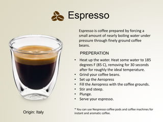 Espresso is coffee prepared by forcing a
small amount of nearly boiling water under
pressure through finely ground coffee
beans.
Espresso
? Heat up the water. Heat some water to 185
degrees F (85 C), removing for 30 seconds
after for roughly the ideal temperature.
? Grind your coffee beans.
? Set up the Aeropress
? Fill the Aeropress with the coffee grounds.
? Stir and steep.
? Plunge.
? Serve your espresso.
PREPERATION
* You can use Nespresso coffee pods and coffee machines for
instant and aromatic coffee.Origin: Italy
 
