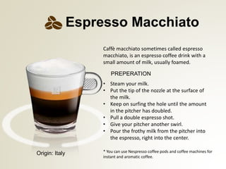 PREPERATION
* You can use Nespresso coffee pods and coffee machines for
instant and aromatic coffee.
Espresso Macchiato
Caff macchiato sometimes called espresso
macchiato, is an espresso coffee drink with a
small amount of milk, usually foamed.
? Steam your milk.
? Put the tip of the nozzle at the surface of
the milk.
? Keep on surfing the hole until the amount
in the pitcher has doubled.
? Pull a double espresso shot.
? Give your pitcher another swirl.
? Pour the frothy milk from the pitcher into
the espresso, right into the center.
Origin: Italy
 