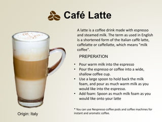 PREPERATION
* You can use Nespresso coffee pods and coffee machines for
instant and aromatic coffee.
Caf Latte
A latte is a coffee drink made with espresso
and steamed milk. The term as used in English
is a shortened form of the Italian caff latte,
caffelatte or caffellatte, which means "milk
coffee".
? Pour warm milk into the espresso
? Pour the espresso or coffee into a wide,
shallow coffee cup.
? Use a large spoon to hold back the milk
foam, and pour as much warm milk as you
would like into the espresso.
? Add foam: Spoon as much milk foam as you
would like onto your latte
Origin: Italy
 
