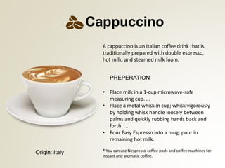 PREPERATION
* You can use Nespresso coffee pods and coffee machines for
instant and aromatic coffee.
Cappuccino
Origin: Italy
? Place milk in a 1-cup microwave-safe
measuring cup. ...
? Place a metal whisk in cup; whisk vigorously
by holding whisk handle loosely between
palms and quickly rubbing hands back and
forth. ...
? Pour Easy Espresso into a mug; pour in
remaining hot milk.
A cappuccino is an Italian coffee drink that is
traditionally prepared with double espresso,
hot milk, and steamed milk foam.
 