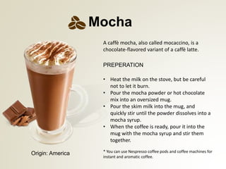 PREPERATION
* You can use Nespresso coffee pods and coffee machines for
instant and aromatic coffee.
Mocha
Origin: America
? Heat the milk on the stove, but be careful
not to let it burn.
? Pour the mocha powder or hot chocolate
mix into an oversized mug.
? Pour the skim milk into the mug, and
quickly stir until the powder dissolves into a
mocha syrup.
? When the coffee is ready, pour it into the
mug with the mocha syrup and stir them
together.
A caff mocha, also called mocaccino, is a
chocolate-flavored variant of a caff latte.
 