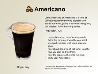 PREPERATION
* You can use Nespresso coffee pods and coffee machines for
instant and aromatic coffee.
Americano
Origin: Italy
Caff Americano or Americano is a style of
coffee prepared by brewing espresso with
added hot water, giving it a similar strength to,
but different flavor from drip coffee.
? Have a latte mug, or coffee mug ready.
? Pull a 3oz (or more if you like your drink
stronger) espresso shot into a separate
glass.
? Pour about 3oz or so of hot water into the
mug you plan to drink from.
? Pour the espresso shot into the mug.
? Enjoy your Americano!
 