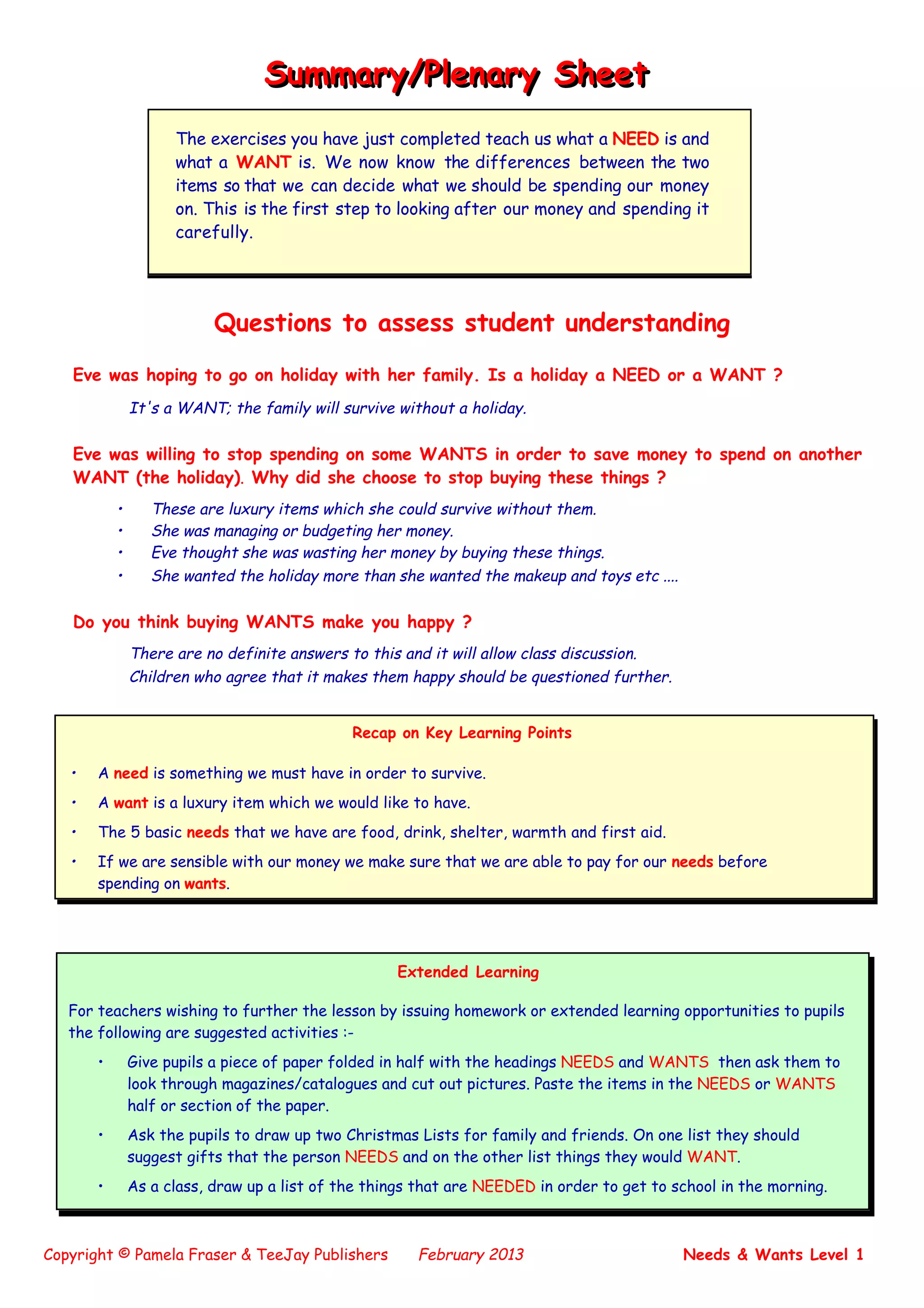 Copyright © Pamela Fraser & TeeJay Publishers February 2013 Needs & Wants Level 1
Questions to assess student understanding
Eve was hoping to go on holiday with her family. Is a holiday a NEED or a WANT ?
It's a WANT; the family will survive without a holiday.
Eve was willing to stop spending on some WANTS in order to save money to spend on another
WANT (the holiday). Why did she choose to stop buying these things ?
• These are luxury items which she could survive without them.
• She was managing or budgeting her money.
• Eve thought she was wasting her money by buying these things.
• She wanted the holiday more than she wanted the makeup and toys etc ....
Do you think buying WANTS make you happy ?
There are no definite answers to this and it will allow class discussion.
Children who agree that it makes them happy should be questioned further.
Summary/Plenary SheetSummary/Plenary Sheet
The exercises you have just completed teach us what a NEED is and
what a WANT is. We now know the differences between the two
items so that we can decide what we should be spending our money
on. This is the first step to looking after our money and spending it
carefully.
Recap on Key Learning Points
• A need is something we must have in order to survive.
• A want is a luxury item which we would like to have.
• The 5 basic needs that we have are food, drink, shelter, warmth and first aid.
• If we are sensible with our money we make sure that we are able to pay for our needs before
spending on wants.
Extended Learning
For teachers wishing to further the lesson by issuing homework or extended learning opportunities to pupils
the following are suggested activities :-
• Give pupils a piece of paper folded in half with the headings NEEDS and WANTS then ask them to
look through magazines/catalogues and cut out pictures. Paste the items in the NEEDS or WANTS
half or section of the paper.
• Ask the pupils to draw up two Christmas Lists for family and friends. On one list they should
suggest gifts that the person NEEDS and on the other list things they would WANT.
• As a class, draw up a list of the things that are NEEDED in order to get to school in the morning.
 