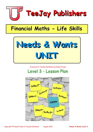 Copyright © Pamela Fraser & TeeJay Publishers August 2013 Needs & Wants Level 3
Produced for TeeJay Publishers by Pamela Fr rase
TeeJay PublishersTeeJay Publishers
Financial Maths - Life SkillsFinancial Maths - Life Skills
Needs & Wants
UNIT
Needs & Wants
UNIT
Level 3 - Lesson Plan
 
