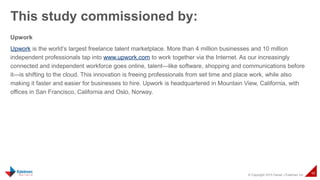 © Copyright 2015 Daniel J Edelman Inc.
48
Upwork
Upwork is the world’s largest freelance talent marketplace. More than 4 million businesses and 10 million
independent professionals tap into www.upwork.com to work together via the Internet. As our increasingly
connected and independent workforce goes online, talent—like software, shopping and communications before
it—is shifting to the cloud. This innovation is freeing professionals from set time and place work, while also
making it faster and easier for businesses to hire. Upwork is headquartered in Mountain View, California, with
offices in San Francisco, California and Oslo, Norway.
This study commissioned by:
 