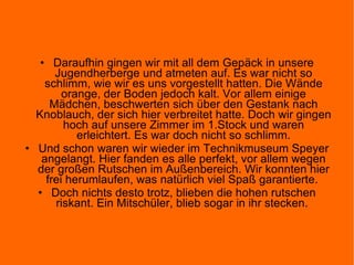 Daraufhin gingen wir mit all dem Gepäck in unsere Jugendherberge und atmeten auf. Es war nicht so schlimm, wie wir es uns vorgestellt hatten. Die Wände orange, der Boden jedoch kalt. Vor allem einige Mädchen, beschwerten sich über den Gestank nach Knoblauch, der sich hier verbreitet hatte. Doch wir gingen hoch auf unsere Zimmer im 1.Stock und waren erleichtert. Es war doch nicht so schlimm. Und schon waren wir wieder im Technikmuseum Speyer angelangt. Hier fanden es alle perfekt, vor allem wegen der großen Rutschen im Außenbereich. Wir konnten hier frei herumlaufen, was natürlich viel Spaß garantierte.  Doch nichts desto trotz, blieben die hohen rutschen riskant. Ein Mitschüler, blieb sogar in ihr stecken.  