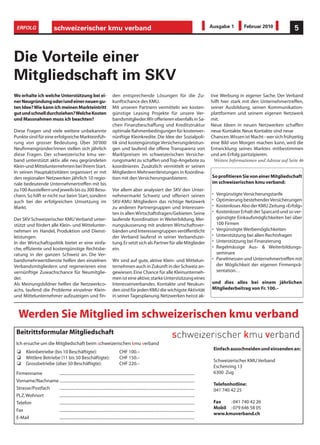 ERFOLG                         schweizerischer kmu verband                                                                                               Ausgabe 1         Februar 2010              5



Die Vorteile einer
Mitgliedschaft im SKV
Wo erhalte ich welche Unterstützung bei ei-                                      den entsprechende Lösungen für die Zu-                                   tive Werbung in eigener Sache. Der Verband
ner Neugründung oder/und einer neuen gu-                                         kunftschance des KMU.                                                    hilft hier stark mit den Unternehmertreffen,
ten Idee? Wie kann ich meinen Markteintritt                                      Mit unseren Partnern vermitteln wir kosten-                              seiner Ausbildung, seinen Kommunikation-
gut und schnell durchziehen? Welche Kosten                                       günstige Leasing Projekte für unsere Ver-                                plattformen und seinem eigenen Netzwerk
und Massnahmen muss ich beachten?                                                bandsmitglieder. Wir offerieren ebenfalls in Sa-                         mit.
                                                                                 chen Finanzbeschaffung und Kreditstruktur                                Neue Ideen in neuen Netzwerken schaffen
Diese Fragen und viele weitere unbekannte                                        optimale Rahmenbedingungen für kostenver-                                neue Kontakte. Neue Kontakte sind neue
Punkte sind für eine erfolgreiche Markteinfüh-                                   nünftige Kleinkredite. Die Idee der Sozialpoli-                          Chancen. Wissen ist Macht - wer sich frühzeitig
rung von grosser Bedeutung. Über 30'000                                          tik sind kostengünstige Versicherungsleistun-                            eine Bild von Morgen machen kann, wird die
Neufirmengründer/innen stellen sich jährlich                                     gen und laufend die offene Transparenz von                               Entwicklung seines Marktes mitbestimmen
diese Fragen. Der schweizerische kmu ver-                                        Marktpreisen im schweizerischen Versiche-                                und am Erfolg partizipieren.
band unterstützt aktiv alle neu gegründeten                                      rungsmarkt zu schaffen und Top-Angebote zu                                 Weitere Informationen und Adresse auf Seite 46
Klein-und Mittelunternehmen bei Ihrem Start.                                     koordinieren. Zusätzlich vermittelt er seinen
In seinen Hauptaktivitäten organisiert er mit                                    Mitgliedern Mehrwertleistungen in Koordina-
den regionalen Netzwerken jährlich 10 regio-                                     tion mit den Versicherungsanbietern.                                     So profitieren Sie von einer Mitgliedschaft
nale bedeutende Unternehmertreffen mit bis                                                                                                                im schweizerischen kmu verband:
zu 100 Ausstellern und jeweils bis zu 300 Besu-                                  Vor allem aber analysiert der SKV den Unter-
chern. So hilft er nicht nur beim Start, sondern                                 nehmermarkt Schweiz und offeriert seinen                                 •    Vergünstigte Versicherungstarife
auch bei der erfolgreichen Umsetzung im                                          SKV-KMU Mitgliedern das richtige Netzwerk                                •    Optimierung bestehender Versicherungen
Markt.                                                                           zu anderen Partnergruppen und Interessen-                                •    Kostenloses Abo der KMU Zeitung «Erfolg»
                                                                                 ten in allen Wirtschaftsfragen/Gebieten. Seine                           •    Kostenloser Erhalt der Sparcard und so ver-
Der SKV Schweizerischer KMU Verband unter-                                       laufende Koordination in Weiterbildung, Mei-                                  günstigte Einkaufsmöglichkeiten bei über
stützt und fördert alle Klein- und Mittelunter-                                  nungsäusserung mit anderen Wirtschaftsver-                                    100 Firmen
nehmen im Handel, Produktion und Dienst-                                         bänden und Interessengruppen veröffentlicht                              •    Vergünstigte Werbemöglichkeiten
leistungen.                                                                      der Verband laufend in seiner Verbandszei-                               •    Unterstützung bei allen Rechtsfragen
In der Wirtschaftspolitik bietet er eine einfa-                                  tung. Er setzt sich als Partner für alle Mitglieder                      •    Unterstützung bei Finanzierung
che, effiziente und kostengünstige Rechtsbe-                                     ein.                                                                     •    Regelmässige Aus- & Weiterbildungs-
ratung in der ganzen Schweiz an. Die Ver-                                                                                                                      seminare
bandsmehrwertdienste helfen den einzelnen                                        Wir sind auf gute, aktive Klein- und Mittelun-                           •    Panelmessen und Unternehmertreffen mit
Verbandsmitgliedern und regenerieren eine                                        ternehmen auch in Zukunft in der Schweiz an-                                  der Möglichkeit der eigenen Firmenprä-
vernünftige Zuwachschance für Neumitglie-                                        gewiesen. Eine Chance für alle Kleinunterneh-                                 sentation…
der.                                                                             men ist eine aktive, starke Unterstützung eines
Als Meinungsbildner helfen die Netzwerkco-                                       Interessenverbandes. Kontakte und Neukun-                                und dies alles bei einem jährlichen
achs, laufend die Probleme einzelner Klein-                                      den sind für jeden KMU die wichigste Aktivität                           Mitgliederbeitrag von Fr. 100.–
und Mittelunternehmer aufzuzeigen und fin-                                       in seiner Tagesplanung. Netzwerken heisst ak-



  Werden Sie Mitglied im schweizerischen kmu verband
 Beitrittsformular Mitgliedschaft
 Ich ersuche um die Mitgliedschaft beim schweizerischen kmu verband
                                                                                                                                                              Einfach ausschneiden und einsenden an:
         Kleinbetriebe (bis 10 Beschäftigte):                                          CHF 100.–
         Mittlere Betriebe (11 bis 50 Beschäftigte):                                   CHF 150.–
                                                                                                                                                              Schweizerischer KMU Verband
         Grossbetriebe (über 50 Beschäftigte):                                         CHF 220.–
                                                                                                                                                              Eschenring 13
 Firmenname       .....................................................................................................................................       6300 Zug
 Vorname/Nachname .....................................................................................................................................
                                                                                                                                                              Telefonhotline:
 Strasse/Postfach .....................................................................................................................................       041 740 42 25
 PLZ, Wohnort     .....................................................................................................................................
 Telefon          .....................................................................................................................................       Fax   : 041 740 42 26
                                                                                                                                                              Mobil : 079 646 58 05
 Fax              .....................................................................................................................................
                                                                                                                                                              www.kmuverband.ch
 E-Mail           .....................................................................................................................................
 