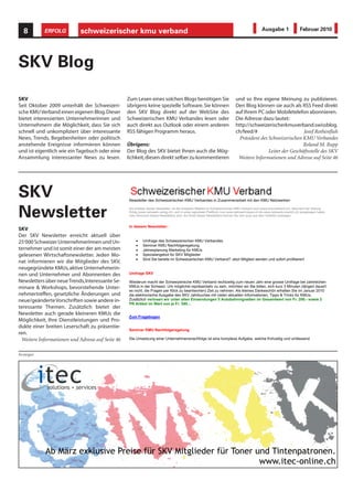 8        ERFOLG           schweizerischer kmu verband                                                                                          Ausgabe 1                  Februar 2010




SKV Blog
SKV                                               Zum Lesen eines solchen Blogs benötigen Sie                                 und so Ihre eigene Meinung zu publizieren.
Seit Oktober 2009 unterhält der Schweizeri-       übrigens keine spezielle Software. Sie können                               Den Blog können sie auch als RSS Feed direkt
sche KMU Verband einen eigenen Blog. Dieser       den SKV Blog direkt auf der WebSite des                                     auf Ihrem PC oder Mobiletelefon abonnieren.
bietet interessierten Unternehmerinnen und        Schweizerischen KMU Verbandes lesen oder                                    Die Adresse dazu lautet:
Unternehmern die Möglichkeit, dass Sie sich       auch direkt aus Outlook oder einem anderen                                  http://schweizerischerkmuverband.swissblog.
schnell und unkompliziert über interessante       RSS fähigen Programm heraus.                                                ch/feed/#                        Josef Rothenfluh
News, Trends, Begebenheiten oder politisch                                                                                      Präsident des Schweizerischen KMU Verbandes
anstehende Ereignisse informieren können          Übrigens:                                                                                                    Roland M. Rupp
und ist eigentlich wie ein Tagebuch oder eine       info@kmuverband.ch
                                                  Der Blog des SKV bietet Ihnen auch die Mög-                                                 Leiter der Geschäftsstelle des SKV
                                                  Von:                                     info@kmuverband.ch
Ansammlung interessanter News zu lesen.           lichkeit, diesen direkt selber zu kommentieren                               Weitere Informationen und Adresse auf Seite 46
                                                  Gesendet:                                Samstag, 16. Januar 2010 10:14
                                                  An:                                      p.waldis@waldisoffice.ch
                                                  Betreff:                                 Newsletter Januar des Schweizerischen KMU Verbandes




SKV                                               Newsletter des Schweizerischen KMU Verbandes in Zusammenarbeit mit den KMU Netzwerken

                                                  Sie erhalten diesen Newsletter, da Sie entweder Mitglied im Schweizerischen KMU Verband sind (www.kmuverband.ch), Abonnent der Zeitung

Newsletter                                        Erfolg (www.netzwerk-verlag.ch), sich in einer regionalen Plattform (von www.netzwerk-basel.ch bis www.netzwerk-zuerich.ch) eingetragen haben
                                                  oder Abonnent dieses Newsletters sind. Am Ende dieses Newsletters können Sie sich auch aus dem Verteiler austragen.


                                                  In diesem Newsletter:
SKV
Der SKV Newsletter erreicht aktuell über
                                                           Umfrage des Schweizerischen KMU Verbandes
                                                           Seminar KMU Nachfolgeregelung
25‘000 Schweizer Unternehmerinnen und Un-
ternehmer und ist somit einer der am meisten               Jahresplanung Marketing für KMUs
                                                           Spezialangebot für SKV Mitglieder
                                                           Sind Sie bereits im Schweizerischen KMU Verband? Jetzt Mitglied werden und sofort profitieren!
gelesenen Wirtschaftsnewsletter. Jeden Mo-
nat informieren wir die Mitglieder des SKV,
neugegründete KMUs, aktive Unternehmerin-
nen und Unternehmer und Abonnenten des            Umfrage SKV

Newsletters über neue Trends, Interessante Se-    Wiederum macht der Schweizerische KMU Verband rechtzeitig zum neuen Jahr eine grosse Umfrage bei zahlreichen
                                                  KMUs in der Schweiz. Um möglichst repräsentativ zu sein, möchten wir Sie bitten, sich kurz 3 Minuten (längert dauert
                                                  es nicht, die Fragen per Klick zu beantworten) Zeit zu nehmen. Als kleines Dankeschön erhalten Sie im Januar 2010
minare & Workshops, bevorstehende Unter-
nehmertreffen, gesetzliche Änderungen und         die elektronische Ausgabe des SKV Jahrbuches mit vielen aktuellen Informationen, Tipps & Tricks für KMUs.
                                                  Zusätzlich verlosen wir unter allen Einsendungen 5 Autobahnvignetten im Gesamtwert von Fr. 200.- sowie 2
                                                  PR Artikel im Wert von je Fr. 540.-.
neue/geänderte Vorschriften sowie andere in-
teressante Themen. Zusätzlich bietet der
                                                  Zum Fragebogen
Newsletter auch gerade kleineren KMUs die
Möglichkeit, Ihre Dienstleistungen und Pro-
                                                  Seminar KMU Nachfolgeregelung
dukte einer breiten Leserschaft zu präsentie-
ren.
                                                  Die Umsetzung einer Unternehmensnachfolge ist eine komplexe Aufgabe, welche frühzeitig und umfassend
                                                  angepackt werden muss. Die Erfahrung zeigt, dass für den Erfolg, nebst den steuerlichen Aspekten, vor allem
 Weitere Informationen und Adresse auf Seite 46
                                                  Themen ausschlaggebend sind, die man leider zu oft vernachlässigt:
                                                  Die emotionale Auseinandersetzung mit der Veränderung, die Vorbereitung Fit-for-Sales, die Präsentation einer für
Anzeigen                                          den Nachfolger zukunftsträchtigen Unternehmung sowie die Sicherung der aus dem Verkauf realisierten Gewinne.
                                                  Das Seminar vermittelt nützliche Anregungen und Informationen von Praktikern für Praktiker.

                                                  Referenten:
                                                  Christian Schweingruber (Realis Consult GmbH)
                                                  Thomas Dibke (Realis Consult GmbH)
                                                  Kurt Notter (Züricher Kantonalbank)
                                                  Kosten: Teilnahme kostenlos

                                                  Technopark Zürich
                                                  Dienstag, 26. Januar 2010
                                                  Beginn: 18.00 Uhr, ab 17.30 Uhr Empfang
                                                  Ende: ca. 19.30 Uhr, anschliessend Apéro
                                                  Ort: Technopark Zürich, Technoparkstrasse 1, 8005 Zürich

                                                  Info/Anmeldung:
                                                  kontakt@realis-consult.com

                                                                                                                        1
 