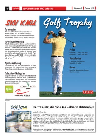 10         ERFOLG            schweizerischer kmu verband                                                 Ausgabe 1           Februar 2011




SKV KMU
Turnierdaten
                                                              Golf Trophy
Mittwoch, 4. Mai 2011 im Golfpark Holzhäusern
Montag, 16. Mai 2011 im Golfpark Oberkirch
Mittwoch, 3. August 2011 im Golfpark Holzhäusern
Donnerstag, 3. Oktober 2011 im Golfpark Oberkirch


Turnierausschreibung
Für alle Golfbegeisterten (Damen und Herren) führen
wir in Einzelwertung die SKV KMU Trophy 2011 durch.
Am Loch 9 können Sie sich mit Sandwiches, Früchten,
Riegeln und Getränken zwischenverpflegen. Die Rang-
und Preisverkündigung findet im Rahmen eines
                                                                                                  Preise
gemütlichen Apéros statt. Es erwarten Sie tolle Prei-                                             Kategorie 1: 1. bis 3. Preis netto
se im Wert von ca. CHF 3000.–. Turniermeldung bei                                                 Kategorie 2: 1. bis 3. Preis netto
ffgo.ch, swissgolfnetwork.ch, kmuverband.ch und di-
rekt im Club.                                                                                     Spezialpreise
                                                                                                  1. Rang der Bruttowertung
Spielberechtigung                                                                                 Nearest to the bottle
Spielberechtigt sind alle Golfspielenden mit dem
Mindestalter von 18 Jahren und einem Handicap ab
Platzreife gemäss der Zulassung des Golfclubs.
                                                                                                  Kosten
                                                                                                  Green Fee Gäste gemäss Golfclub
                                                                                                  Match Fee Fr. 35.–
Spielart und Kategorien
Gespielt wird nach der Spielform Einzel Stableford,
nicht Hcp wirksam, über 18 Löcher in 2 Kategorien.
Der Cut erfolgt in Absprache mit dem gastgebenden
Golfclub entsprechend der Teilnehmerzahl und dem
Durchschnittshandicap.




Anzeigen




                                               Ihr *** Hotel in der Nähe des Golfparks Holzhäusern
                                               Liebe Golffreunde,
                                               Das Hotel Lorze*** liegt im Herzen von Cham, am Ufer des Flusses Lorze und nur
                                               wenige Gehminuten vom See entfernt. Der Golfpark Holzhäusern ist mit dem Auto oder
                                               dem Öffentlichen Verkehr nur 7 Minuten entfernt. Genießen Sie bei uns die groß-
                                               zügigen hellen Zimmer, das reichhaltige Frühstücksbuffet, die zentrale Lage des Hotels
                                               und die vielen Ausflugsmöglichkeiten. Wir freuen uns auf Ihren Besuch.
                                               Ihr Lorze Team

                                               Hotel Lorze***. Dorfplatz 1. 6330 Cham. +41 41 784 32 00. www.hotel-lorze-cham.ch
 
