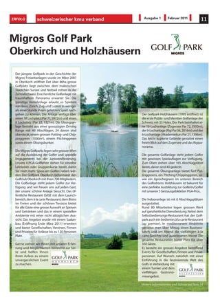ERFOLG           schweizerischer kmu verband        Ausgabe 1        Februar 2011             11



Migros Golf Park
Oberkirch und Holzhäusern
 Der jüngste Golfpark in der Geschichte der
 Migros Freizeitanlagen wurde im März 2007
 in Oberkirch eröffnet. Der über 86ha grosse
 Golfplatz liegt zwischen dem malerischen
 Städtchen Sursee und Nottwil mitten in der
 Zentralschweiz. Eine herrliche Golfanlage mit
 traumhaftem Panorama erwartet Sie. Die
 günstige Verkehrslage erlaubt es Spielern
 von Bern, Zürich, Zug und Luzern in weniger
 als einer Stunde ihrem geliebten Sport nach-
 gehen zu können. Die Anlage verfügt über         Der Golfpark Holzhäusern (1995 eröffnet) ist
 einen 18 Lochplatz (Par 71, 5972m) und einen     die erste Public- und Member Golfanlage der
 6 Lochplatz (Par 22, 1321m). Die Übungsan-       Schweiz mit 33 Holes. Der Park beinhaltet ei-
 lage besteht aus einer grosszügien Driving       ne 18-Lochanlage (Zugersee Par 72, 5950m),
 Range mit 40 Abschlägen, 24 davon sind           der 9-Lochanlage (Rigi Par 36, 2816m) und der
 überdeckt, einem grossen Putting- und Chip-      6-Lochanlage (Akademiekurs Par 21, 1396m).
 pinggreen (1000m2), einem Pitchinggreen          Das leicht kupierte Gelände gestattet einen
 sowie einem Übungsbunker.                        freien Blick auf den Zugersee und das Rigipa-
                                                  norama.
 Die Migros Golfparks legen sehr grossen Wert
 auf die Ausbildung der Golfer und spezielle      Die gesamte Golfanlage steht jedem Golfer
 Engagements bei der Juniorenförderung.           mit gewissen Spielauflagen zur Verfügung.
 Unsere 4 PGA-Golflehrer stehen für einzelne      Zum Üben stehen über 165 Abschlagplätze
 Lektionen oder Gruppenkurse bereit, damit        bereit, davon sind 40 gedeckt.
 Sie noch mehr Spass am Golfen haben wer-         Die gesamte Übungsanlage bietet fünf Put-
 den. Der Golfpark Oberkirch beheimatet den       tinggreens, ein Pitching/Chippinggreen, so-
 Golfclub Oberkirch mit ihren 700 Mitgliedern.    wie ein Aprochegreen im unteren Bereich
 Die Golfanlage steht jedem Golfer zur Ver-       des Golfodroms. Holzhäusern ist bekannt für
 fügung und wir freuen uns auf jeden Gast,        eine perfekte Ausbildung zur Golferin/Golfer
 der unsere schöne Anlage besucht. Das öf-        mit unseren 5 bestausgebildeten PGA-Pros..
 fentliche Restaurant OASE mit dem Launch-
 bereich, dem à la carte Restaurant, dem Bistro   Die Indooranlage ist mit 6 Abschlagsplätzen
 im Freien und der schönen Terrasse bietet        ausgestattet.
 für alle Gäste eine grosse Auswahl an Speisen    Rund 80 Mitarbeiter legen grossen Wert
 und Getränken und das in einem speziellen        auf ganzheitliche Dienstleistung. Nebst dem
 Ambiente mit einer nicht alltäglichen Aus-       Selbstbedienungs-Restaurant hat der Golf-
 sicht. Das Angebot wurde mit einem Saalan-       park auch ein bedientes à la carte Restaurant
 bau (Eröffnung Ende März 2011) erweitert         (au premier). In mediterranem Ambiente
 und bietet Gesellschaften, Vereinen, Firmen      geniesst man über Mittag einen Business-
 und Privaten für Anlässe bis zu 120 Personen     lunch und am Abend die vielfältigen à la
 Platz.                                           carte Gerichte und auserlesenen Weine. Die
                                                  gesamte Restauration bietet Platz für über
 Gerne stehen wir Ihnen mit unserer Erfah-        350 Gäste.
 rung und Möglichkeiten beratend zur Sei-         Es besteht ein grosses Angebot betreffend
 te und helfen Ihnen                              Events für Gesellschaften, Firmen und Privat-
 Ihren Anlass zu einem                            personen. Auf Wunsch natürlich mit einer
 unvergesslichen Event                            Einführung in die faszinierende Welt des
 zu machen.                                       Golfs in Verbindung mit
                                                  einem Turnier und dem
                                                  vielfältigen Gastrono-
                                                  mieangebot.

                                                  Weitere Informationen und Adresse auf Seite 54
 