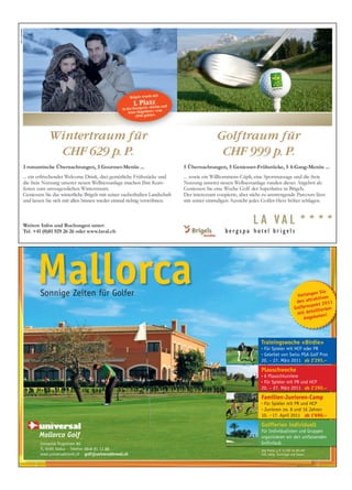 Mallorca
Sonnige Zeiten für Golfer                                                             en Sie
                                                                              Verlang iven
                                                                                       kt
                                                                              den attra 2011
                                                                                     pekt
                                                                             Golfpros lierten
                                                                                       il
                                                                              mit deta en!
                                                                                 A ngebot




                                                   Trainingswoche «Birdie»
                                                   •Für Spieler mit HCP oder PR
                                                   •Geleitet von Swiss PGA Golf Pros
                                                   20. – 27. März 2011 ab 2’295.–

                                                   Plauschwoche
                                                   •6 Plauschturniere
                                                   •Für Spieler mit PR und HCP
                                                   20. – 27. März 2011 ab 2’290.–

                                                   Familien-Junioren-Camp
                                                   •Für Spieler mit PR und HCP
                                                   •Junioren zw. 8 und 16 Jahren
                                                   10. – 17. April 2011 ab 1’690.–

                                                   Golfferien individuell
                                                   Für Individualisten und Gruppen
                                                   organisieren wir den umfassenden
Universal Flugreisen AG                            Golfurlaub.
FL-9490 Vaduz · Telefon 0848 81 11 88              Alle Preise p. P. in CHF im DZ / HP
www.universaltravel.ch · golf@universaltravel.ch   inkl. oblig. Zuschläge und Taxen.
 