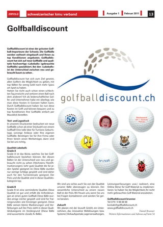 ERFOLG             schweizerischer kmu verband                                                       Ausgabe 1       Februar 2011             13



Golfballdiscount

Golfballdiscount ist einer der grössten Golf-
ball-Importeure der Schweiz. Die Golfbälle
werden weltweit eingekauft und Ihnen zu
top Konditionen angeboten. Golfballdis-
count hat sich auf neue Golfbälle und quali-
tativ hochwertige «Lakeballs» (gebrauchte
Golfbälle) spezialisiert. Bei den «Lakeballs»
ist der Unterschied zwischen neu und ge-
braucht kaum zu sehen .

Golfballdiscount hat sich zum Ziel gesetzt,
allen Golfern die Möglichkeit zu geben, mit
top Bällen für wenig Geld noch mehr Spass
am Spiel zu haben.
Hatten Sie nicht auch schon einen schlech-
ten Tag erwischt und verloren einen Ball nach
dem anderen? Ich als leidenschaftlicher Gol-
fer und Unternehmer habe mir überlegt, wie
man diese Kosten in Grenzen halten kann.
Durch Golfballdiscount haben Sie nun diese
Kosten im Griff und können bequem und zu
top Konditionen Ihre Golfbälle einfach per
Mausklick bestellen.

Text- und Logodruck
In unserem Druckcenter bedrucken wir neue
Golfbälle schon ab einer Stückzahl von einem
Golfball! Eine tolle Idee für Turniere, Geburts-
tage, sonstige Anlässe oder Ihre eigenen
Golfbälle. Benötigen Sie für Ihre Firma oder
Ihren Verein einen Werbeträger, dann sind
Sie bei uns richtig.

Qualität Lakeballs
Grade A
Grade A ist das Beste, welches Sie bei Golf-
balldiscount beziehen können. Bei diesen
Bällen ist der Unterschied von neu und ge-
braucht nicht zu sehen (Höchstens Filzstift-
markierungen). Sehr gute Qualität die für je-
den Spieler geeignet ist. Diese Bälle wurden
nur wenige Schläge gespielt und sind daher
auch für den Turniereinsatz geeignet. Der
Preis und die Qualität sind in dieser Qualitäts-
kategorie top.
                                                   Wir sind uns sicher, auch Sie von der Qualität     Leistungserfassungen usw.) realisiert, eine
Grade B                                            unserer Bälle überzeugen zu können. Der            Online Börse für Golf Material zu implemen-
Grade B ist eine verminderte Qualität. Diese       wesentliche Unterschied zu einem neuen             tieren. So haben Sie die Möglichkeit, Ihr nicht
Qualität ist gut und erfüllt die Anforderun-       Ball ist der Preis. Wir freuen uns, wenn Sie uns   mehr gebrauchtes Golf Material anzubieten.
gen an einen guten Golfball. Diese Bälle wur-      bei Fragen kontaktieren und werden Sie ger-
den einige Löcher gespielt und sind für Trai-      ne beraten.                                        Golfballdiscount brunner
ningsrunden wie Einsteiger geeignet. Diese                                                            Tel: 079 / 4 88 88 88
Bälle weisen kleine Markierungen und Ver-          Zukunft                                            kontakt@golfballdiscount.ch
färbungen auf. Der Preis steht in dieser Quali-    Wir planen mit der brusoft GmbH, ein Unter-        www.golfballdiscount.ch
tätskategorie im Vordergrund (Diese Bälle          nehmen, das innovative Weblösungen bzw.                                          Daniel Brunner
sind aussortierte «Grade A» Bälle).                Systeme (Verkaufsportale, Lagerverwaltungen,        Weitere Informationen und Adresse auf Seite 54
 