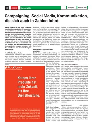 18        ERFOLG          Informatik                                                                           Ausgabe 1         Februar 2011




Campaigning, Social Media, Kommunikation,
die sich auch in Zahlen lohnt
Warum schaffen es die einen Unterneh-            antennen. Durch die wachsende Verbrei-             werden zur Keimzelle einer Fan-Communi-
men, ihre Kommunikation als lohnenswer-          tung von Social Media kann sich auch die           ty, die aktiv mithelfen will. Sie wissen, dass
te Investition zu betreiben, die echten          Unternehmenskommunikation dieser Tatsa-            hier keine Kampagne geplant wird, die sie
Mehrwert schafft, während andere ihr Geld        che nicht mehr länger verschliessen, es sei        später als lästig empfinden würden. Rele-
eher aus dem Fenster werfen? Unterneh-           denn, man will der Konkurrenz den Vortritt         vanz und Akzeptanz der Botschaften und
menskommunikation kann sich durchaus             lassen. Erfolgreiche Unternehmenskommu-            der Mittel sind sichergestellt, die so genann-
lohnen und sich messbar in den Zahlen            nikation setzt je länger je mehr eine offene       te Ad Avoidance – wenn die Zielgruppe sich
niederschlagen. Sie muss aber immer im           und authentische Dialogkultur voraus. Die          abwendet – kann vermieden werden. «Ad
Verbund mit anderen Massnahmen be-               Methodik des «Campaigning» hat schon im-           Avoidance» bedeutet immer, dass Geld «zum
trachtet werden. Und es muss immer prä-          mer darauf gesetzt und beachtenswerte              Fenster hinausgeworfen» wird. Target Com-
zise definiert sein, wo sich was durch die       Erfolge erzielt. Die Zeit ist reif für richtiges   munity Lab™s helfen dies zu vermeiden.
Kommunikation messbar verändern soll.            Campaigning.                                       Wir haben sie schon für die Verbesserung
Wie schafft man eine Vervierfachung des                                                             von Dienstleistungen, für Jugendmarketing,
Marktanteils?                                    Wenn der Fisch den Köder selbst                    für das Redesign des Stellen-Anzeigers, für
                                                 entwickelt                                         Start-Up-Strategien und die weltweite Ver-
Social Media - Campaigning                       Zürich, Januar 2004. Zur Entwicklung der           ankerung neuer Führungsgrundsätze bei SR
Eigentlich ist es ganz einfach. Was für einen    Strategie für eine Produkteinführung hat           Technics durchgeführt. Sowie auch für die
guten Verkäufer gilt, gilt auch für die Unter-   business campaigning Switzerland GmbH              Entwicklung der Marketing- und Kommuni-
nehmenskommunikation: zuallererst muss           acht Studenten zu einem Workshop eingela-          kationsstrategie für den Schweizer Mega-
man «richtig zuhören» (können). Märkte be-       den. So wie wenn der Fisch einen Köder für         Filmhit «Mein Name ist Eugen». Social Me-
stehen aus Menschen, nicht aus Empfangs-         sich selbst entwickelt, sollen sie den Rohstoff    dia ist nichts anderes.
                                                                        für eine Werbestrate-
Anzeigen                                                                gie speziell für die        Über den Tellerrand hinaus
                                                                        Zielgruppe Studenten        Mit Zuhören allein ist es aber nicht getan.
                                                                        ausarbeiten. Dieser         Kommunikation kann nicht jedes Problem
                                                                        Rohstoff wird später        lösen. 2005 hatten wir ein KMU als Kunde,
                                                                        in der Agentur zum          bei dem eine Schlüsselperson unter einem
                                                                        fertigen Konzept wei-       Schleudertrauma litt, was man im Gespräch
                                                                        terverarbeitet. Auch        auch deutlich merkte. Dessen Therapie trug
                                                                        wie die Zielerreichung      schliesslich viel mehr zum Wiederankurbeln
                                                                        gemessen         werden     des Umsatzes bei als es jede Werbekampa-
                                                                        kann, wird im Work-         gne hätte tun können. Die Empfehlung
                                                                        shop ausgearbeitet.         dazu kam von uns. Denn Campaigning ist
                                                                        Die Erfahrung zeigt:        mehr als «nur» Kommunikation. Wir hatten
                                                                        werden Strategien mit       erkannt, dass die persönliche Kommunikati-
                                                                        der Zielgruppe zusam-       on mit Kunden sehr unter den Folgen des
                                                                        men entwickelt, ist         Traumas litt. Man muss den Blick über den
                                                                        der Erfolg so gut wie       Tellerrand hinauswerfen und «out of the
                                                                        garantiert. Im erwähn-      box» denken, sowie Strategien mit Hebel-
                                                                        ten Beispiel resultie-      wirkung einsetzen, wenn man Kommunika-
                                                                        ren ein vierfach höhe-      tion als lohnenswerte Investition betreiben
                                                                        rer Marktanteil, eine       will. Dann wird nicht selten auch das schein-
                                                                        125%ige        Zielerrei-   bar Unmögliche doch noch möglich. Und
                                                                        chung und eine virale       Kommunikation wird zur lohnenswerten In-
                                                                        Mund-zu-Mund-Pro-           vestition.
                                                                        paganda.
                                                                                                    Herzliche Grüsse               Peter Metzinger
                                                                        Mein Name ist Eugen           Weitere Informationen und Adresse auf Seite 54
                                                                        Das Vorgehen hat            Peter Metzinger ist Inhaber der Agentur
                                                                        Vorteile: die Teilneh-      business campaigning Switzerland, Dozent
                                                                        menden am «Target           und Fachbuchautor. Als Joint Venture mit
                                                                        Community Lab» iden-        Softwareanbieter Kiwi Custom entwickelt
                                                                        tifizieren sich mit         und vertreibt er die Social Media Applika-
                                                                        Produkt und Kampa-          tion «seReive», die ein effizientes Manage-
                                                                        gne, sie erkennen sie       ment einer Vielzahl von Social Media Platt-
                                                                        später wieder und           formen ermöglicht.
 