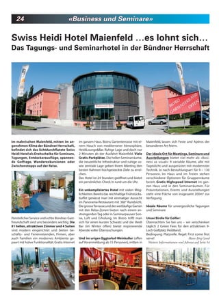 24                                     «Business und Seminare»

Swiss Heidi Hotel Maienfeld …es lohnt sich…
Das Tagungs- und Seminarhotel in der Bündner Herrschaft




Im malerischen Maienfeld, mitten im an-           im ganzen Haus. Bistro, Gartenterrasse mit ei-     Maienfeld, lassen sich Feste und Apéros der
genehmen Klima der Bündner Herrschaft,            nem Hauch von mediterraner Atmosphäre,             besonderen Art feiern.
befindet sich das lichtdurchflutete Swiss         HeidiLounge&Bar. Ruhige Lage und doch nur
Heidi Hotel als Drehscheibe für Seminare,         2 Minuten ab der Ausfahrt Maienfeld. Viele         Der ideale Ort für Meetings, Seminare und
Tagungen, Entdeckerausflüge, spannen-             Gratis-Parkplätze. Die hellen Seminarräume,        Ausstellungen bietet viel mehr als «Busi-
de Golftage, Wanderexkursionen oder               die neuzeitliche Infrastruktur und ruhige so-      ness as usual»: 9 variable Räume, alle mit
Zwischenstopps auf der Reise.                     wie zentrale Lage geben Ihrem Meeting den          Tageslicht und ausgerüstet mit modernster
                                                  besten Rahmen hochgesteckte Ziele zu errei-        Technik. Je nach Bestuhlungsart für 9 – 130
                                                  chen.                                              Personen. Im Haus und im Freien stehen
                                                  Das Hotel ist 24 Stunden geöffnet und bietet       verschiedene Optionen für Gruppenräume
                                                  ein persönliches Check In rund um die Uhr.         bereit. Gratis Highspeed Internet im gan-
                                                                                                     zen Haus und in den Seminarräumen. Für
                                                  Ein unkompliziertes Hotel mit vielen Mög-          Präsentationen, Events und Ausstellungen
                                                  lichkeiten. Bereits das reichhaltige Frühstücks-   steht eine Fläche von insgesamt 200m2 zur
                                                  buffet geniesst man mit einmaliger Aussicht        Verfügung.
                                                  im Panorama-Restaurant mit 360° Rundsicht.
                                                  Die grosse Terrasse und der weitläufige Garten     Ideale Räume für unvergessliche Tagungen
                                                  mit den Relax-Zonen bieten nach einem an-          und Seminare
                                                  strengenden Tag oder in Seminarpausen Son-
Persönlicher Service und echte Bündner Gast-      ne, Luft und Erholung. Im Bistro trifft man        Unser Birdie für Golfer:
freundschaft sind uns besonders wichtig. Die      sich für einen kurzen Schwatz und die Heidi        Übernachten Sie bei uns – wir verschenken
81 hellen, attraktiven Zimmer und 4 Suiten        Bar (im Winter offen) bietet inspirierende         täglich 2 Green Fees für den attraktiven 9-
sind modern eingerichtet und bieten Ge-           Abende voller Überraschungen.                      Loch Golfplatz Heidiland.
schäfts- und Ferienreisenden, Firmen, aber                                                           Bedingung: Platzreife. Regel: First come first
auch Familien ein modernes Ambiente ge-           Und im urigen Eggtorkel-Weinkeller (offen          serve!                        Hans-Jörg Good
paart mit hoher Funktionalität. Gratis-Internet   auf Voranmeldung ab 15 Personen), mitten in         Weitere Informationen und Adresse auf Seite 54
 