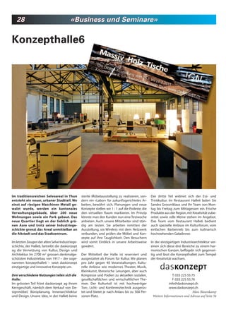 28                                    «Business und Seminare»


Konzepthalle6




Im traditionsreichen Selveareal in Thun          sterile Möbelausstellung zu realisieren, son-     Der dritte Teil widmet sich der Ess- und
entsteht ein neuer, urbaner Stadtteil. Wo        dern ein «Labor» für zukunftsgerichtetes Ar-      Trinkkultur. Im Restaurant Halle6 laden Sie
einst auf riesigen Maschinen Metall ge-          beiten, bewährt sich. Planungen und neue          Sandra Grossniklaus und Ihr Team von Mon-
walzt wurde, werden ein kantonales               Konzepte stellen wir 1 : 1 auf die Podeste, die   tag bis Freitag zum Mittagessen ein. Frische
Verwaltungsgebäude, über 200 neue                den virtuellen Raum markieren. Im Prinzip         Produkte aus der Region, mit Kreativität zube-
Wohnungen sowie ein Park gebaut. Das             könnte man den Kunden nun eine Testwoche          reitet sowie edle Weine stehen im Angebot.
neue Quartier liegt an der lieblich grü-         anbieten. Auch unsere Mitarbeiter sind stän-      Das Team vom Restaurant Halle6 bedient
nen Aare und trotz seiner Industriege-           dig am testen. Sie arbeiten inmitten der          auch spezielle Anlässe im Kulturforum, vom
schichte grenzt das Areal unmittelbar an         Ausstellung, via Wireless mit dem Netzwerk        einfachen Barbetrieb bis zum kulinarisch
die Altstadt und das Stadtzentrum.               verbunden, und prüfen die Möbel und Kon-          hochstehenden Galadinner.
                                                 zepte auf ihre Tauglichkeit. Den Besuchern
Im letzten Zeugen der alten Selve Industriege-   wird somit Einblick in unsere Arbeitsweise        In der einzigartigen Industriearchitektur ver-
schichte, der Halle6, betreibt die daskonzept    gewährt.                                          einen sich diese drei Bereiche zu einem har-
ag die Vernetzung von Kultur, Design und                                                           monischen Ganzen, beflügeln sich gegensei-
Architektur. Im 2700 m2 grossen denkmalge-       Der Mittelteil der Halle ist reserviert und       tig und lässt die Konzepthalle6 zum Tempel
schützten Industriebau von 1917 – der soge-      ausgestattet als Forum für Kultur. Wir planen     der Kreativität wachsen.
nannten konzepthalle6 – setzt daskonzept         pro Jahr gegen 40 Veranstaltungen. Kultu-
einzigartige und innovative Konzepte um.         relle Anlässe wie modernes Theater, Musik,
                                                 Kleinkunst, literarische Lesungen, aber auch
Drei verschiedene Nutzungen teilen sich die      Kongresse und Podien zu aktuellen sozialen,                       T: 033 225 55 75
Halle:                                           gesellschaftlichen und wirtschaftlichen The-                     F: 033 225 55 76
Im grössten Teil frönt daskonzept ag ihrem       men. Der Kulturteil ist mit hochwertiger                       info@daskonzept.ch
Kerngeschäft, nämlich dem Verkauf von De-        Ton-, Licht- und Konferenztechnik ausgerüs-                    www.daskonzept.ch
signmöbel, Büroplanung, Innenarchitektur         tet und bietet je nach Anlass bis zu 500 Per-                                    Marc Biesenkamp
und Design. Unsere Idee, in der Halle6 keine     sonen Platz.                                       Weitere Informationen und Adresse auf Seite 54
 