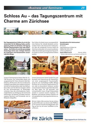 «Business und Seminare»                                                                      29


Schloss Au – das Tagungszentrum mit
Charme am Zürichsee



Das Tagungszentrum Schloss Au ist ein fas-        Das Schloss Au bietet einen aussergewöhnli-     Kontaktnahme für Interessenten/
zinierender Ort für Bildung, Kultur und Be-       chen Rahmen für stilvolle Bankette und be-      Vermietungen:
gegnung, direkt am Zürichsee. Ob Tagung,          sondere Feiern. Die historischen Schlossräu-    PH Zürich
Retraite, Repräsentation, Feier oder Kultur-      me oder die einladende Terrasse direkt am       Tagungszentrum Schloss Au
anlass – das Schloss Au und die grosszügige       Zürichsee verbunden mit unserem professio-      Telefon 043 305 55 00
Parkanlage bieten den richtigen Rahmen            nellen Veranstaltungsmanagement lassen Ih-      schloss.au@phzh.ch
für Inspiration und Konzentration ausser-         ren Anlass zu einem unvergesslichen Erlebnis    www.schloss-au.ch              Monika Müller
halb des Alltags.                                 werden.                                          Weitere Informationen und Adresse auf Seite 54




Unsere 8 Seminarräume bieten Platz für 10 –       Unsere Gastronomie bietet Gewähr für gute
100 Personen. Die Schlosshalle eignet sich        Auswahl und Zubereitung der Mahlzeiten:
ausgezeichnet für Feiern, Konzerte oder Ban-      von einer ausgewogenen Pausenverpfle-
kette bis 140 Personen. Die neu erschlossene,     gung bis zum reichhaltigen Buffet. Mittags
rustikale Trotte bietet eine moderne Seminar-     servieren wir ein leichtes, bekömmliches Es-
technik für Kundenanlässe oder Geschäftsan-       sen, oder zu besonderen Anlässen werden
lässe. Aber auch für kleinere Gruppen stehen      unsere kreativen Apéros geschätzt. Besonde-
für Ihre Veranstaltungen im denkmalge-            ren Wert legen wir auf gesundes und
schützten Haus die verschiedensten Raum-          schmackhaftes Essen. Einige Rohprodukte
möglichkeiten zur Verfügung. Die technische       werden in unserem Garten angebaut. Für
Infrastruktur wie Beamer, Visualizer, Internet-   Bankette und festliche Anlässe arbeiten wir
zugang, Flipcharts und Pinnwände sind im          mit spezialisierten Cateringunternehmen zu-
Mietpreis inbegriffen.                            sammen.

                                                  Mit der S-Bahn (S8) erreichen Sie das Schloss
                                                  Au alle 30 Minuten von Zürich oder Pfäffikon
                                                  SZ. Im Sommer besteht die Möglichkeit, den
                                                  Tag auf der Au mit einer Schifffahrt zu be-
                                                  schliessen.
 