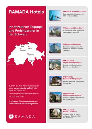 RAMADA Hotels                              RAMADA PLAZA Basel****SUPERIOR
                                              Tagungshotel im Messeturm mit
                                              1000 m2 Seminar äche




   Ihr attraktiver Tagungs-                   RAMADA Hotel Zürich City****

   und Ferienpartner in                       Businesshotel direkt gegenüber
                                              dem Stadion Letzigrund
   der Schweiz


                                              RAMADA Hotel Solothurn****
                      Basel
                                              Seminarmeile zusammen mit
                                   Zürich     dem Palais Besenval und dem
                      Solothurn               Landhaus

                                  Engelberg



                                   Locarno
                                              RAMADA Hotel
                                              Regina Titlis Engelberg****
geodata © swisstopo
                                              Seminar- und Ferienhotel im
                                              Zentrum von Engelberg




                                              TREFF HOTEL
                                              Sonnwendhof Engelberg***
                                              kleines Ferienhotel mit familiärer
                                              Atmosphäre
   Buchen Sie Ihre Wunschdestination
   unter www.ramada-treff.ch oder
   direkt via E-Mail an:
   christian.gottstein@ramada-treff.ch        RAMADA Hotel
                                              La Palma au Lac Locarno****
   Tel. 079 592 16 52                         Seminar- und Ferienhotel direkt
                                              am Lago Maggiore
   Proﬁtieren Sie von den Sonder-
   konditionen für SKV-Mitglieder!


                                              RAMADA Hotel
                                              Arcadia Locarno****
                                              familiäres Hotel für kleine
                                              und grosse Gäste direkt an
                                              der Promenade
 