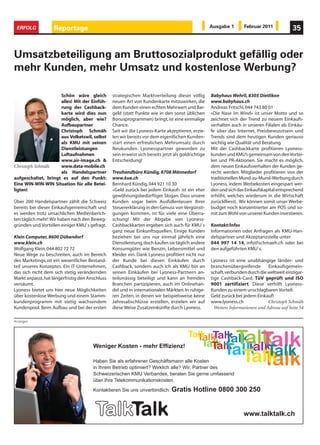 ERFOLG            Reportage                                                                        Ausgabe 1        Februar 2011             35


Umsatzbeteiligung am Bruttosozialprodukt gefällig oder
mehr Kunden, mehr Umsatz und kostenlose Werbung?

                     Schön wäre gleich           strategischen Marktverteilung dieser völlig        Babyhaus Wehrli, 8305 Dietlikon
                     alles! Mit der Einfüh-      neuen Art von Kundenkarte mitzuwirken, die         www.babyhaus.ch
                     rung der Cashback-          dem Kunden einen echten Mehrwert und Bar-          Andreas Fritschi, 044 743 80 01
                     karte wird dies nun         geld (statt Punkte wie in den sonst üblichen       «Die Nase im Wind» ist unser Motto und so
                     möglich, aber wie?          Bonusprogrammen) bringt, ist eine einmalige        zeichnet sich der Trend zu neuem Einkaufs-
                     Aufbaupartner               Chance.                                            verhalten auch in unseren Filialen ab. Einkäu-
                     Christoph Schmäh            Seit wir die Lyoness-Karte akzeptieren, erzie-     fe über das Internet, Preisbewusstsein und
                     aus Volketswil, selbst      len wir bereits vor dem eigentlichen Kunden-       Trends sind dem heutigen Kunden genauso
                     als KMU mit seinen          start einen erfreulichen Mehrumsatz durch          wichtig wie Qualität und Beratung.
                     Dienstleistungen            Neukunden. Lyonesspartner geworden zu              Mit der Cashbackkarte profitieren Lyoness-
                     Luftaufnahmen               sein erweist sich bereits jetzt als goldrichtige   kunden und KMU’s gemeinsam von den Vortei-
                     www.air-image.ch &          Entscheidung!                                      len und PR-Aktionen. Sie macht es möglich,
Christoph Schmäh     www.data-mobile.ch                                                             dem neuen Einkaufsverhalten der Kunden ge-
                     als Handelspartner          Treuhandbüro Kündig, 8708 Männedorf                recht werden. Mitglieder profitieren von der
aufgeschaltet, bringt es auf den Punkt:          www.kue.ch                                         traditionellen Mund-zu-Mund-Werbung durch
Eine WIN-WIN-WIN Situation für alle Betei-       Bernhard Kündig, 044 921 10 30                     Lyoness, indem Werbekosten eingespart wer-
ligten!                                          «Geld zurück bei jedem Einkauf» ist ein eher       den und sich das Einkaufskapital entsprechend
                                                 gewöhnungsbedürftiger Slogan. Dass unsere          erhöht, welches wiederum in die Wirtschaft
Über 200 Handelspartner zählt die Schweiz        Kunden sogar beim Ausfüllenlassen Ihrer            zurückfliesst. Wir können somit unser Werbe-
bereits bei dieser Einkaufsgemeinschaft und      Steuererklärung in den Genuss von Vergünsti-       budget noch konzentrierter am POS und so-
es werden trotz unsachlichen Medienberich-       gungen kommen, ist für viele eine Überra-          mit zum Wohl von unserer Kunden investieren.
ten täglich mehr! Wir haben nach den Beweg-      schung! Mit der Abgabe von Lyoness-
gründen und Vorteilen einiger KMU`s gefragt.     Cashbackkarten ergeben sich auch für KMU`s         Kontakt/Infos
                                                 ganz neue Einkunftsquellen. Einige Kunden          Informationen oder Anfragen als KMU-Han-
Klein Computer, 8600 Dübendorf                   beziehen bei uns nur einmal jährlich eine          delspartner und Akzeptanzstelle unter
www.klein.ch                                     Dienstleistung, doch kaufen sie täglich andere     044 997 14 14, info@schmaeh.ch oder bei
Wolfgang Klein, 044 802 72 72                    Konsumgüter wie Benzin, Lebensmittel und           den aufgeführten KMU`s.
Neue Wege zu beschreiten, auch im Bereich        Kleider ein. Dank Lyoness profitiert nicht nur
des Marketings, ist ein wesentlicher Bestand-    der Kunde bei diesen Einkäufen durch               Lyoness ist eine unabhängige länder- und
teil unseres Konzeptes. Ein IT-Unternehmen,      Cashback, sondern auch ich als KMU bin an          branchenübergreifende        Einkaufsgemein-
das sich nicht dem sich stetig verändernden      seinen Einkäufen bei Lyoness-Partnern an-          schaft, verbunden durch die weltweit einzigar-
Markt anpasst, hat längerfristig den Anschluss   teilsmässig beteiligt und kann an fremden          tige Cashback-Card, TüV geprüft und ISO
versäumt.                                        Branchen partizipieren, auch im Onlinehan-         9001 zertifiziert. Diese verhilft Lyoness-
Lyoness bietet uns hier neue Möglichkeiten       del und in internationalen Märkten. In ruhige-     Kunden zu einem unschlagbaren Vorteil:
über kostenlose Werbung und einem Stamm-         ren Zeiten, in denen wir beispielsweise keine      Geld zurück bei jedem Einkauf!
kundenprogramm mit stetig wachsendem             Jahresabschlüsse erstellen, erzielen wir auf       www.lyoness.ch               Christoph Schmäh
Kundenpool. Beim Aufbau und bei der ersten       diese Weise Zusatzeinkünfte durch Lyoness.           Weitere Informationen und Adresse auf Seite 54

Anzeigen
 
