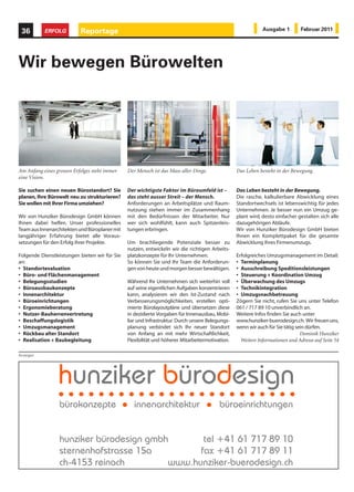 36        ERFOLG          Reportage                                                                         Ausgabe 1         Februar 2011




Wir bewegen Bürowelten




Am Anfang eines grossen Erfolges steht immer   Der Mensch ist das Mass aller Dinge.              Das Leben besteht in der Bewegung.
eine Vision.

Sie suchen einen neuen Bürostandort? Sie       Der wichtigste Faktor im Büroumfeld ist –         Das Leben besteht in der Bewegung.
planen, Ihre Bürowelt neu zu strukturieren?    das steht ausser Streit – der Mensch.             Die rasche, kalkulierbare Abwicklung eines
Sie wollen mit Ihrer Firma umziehen?           Anforderungen an Arbeitsplätze und Raum-          Standortwechsels ist lebenswichtig für jedes
                                               nutzung stehen immer im Zusammenhang              Unternehmen. Je besser nun ein Umzug ge-
Wir von Hunziker Bürodesign GmbH können        mit den Bedürfnissen der Mitarbeiter. Nur         plant wird, desto einfacher gestalten sich alle
Ihnen dabei helfen. Unser professionelles      wer sich wohlfühlt, kann auch Spitzenleis-        dazugehörigen Abläufe.
Team aus Innenarchitekten und Büroplaner mit   tungen erbringen.                                 Wir von Hunziker Bürodesign GmbH bieten
langjähriger Erfahrung bietet alle Voraus-                                                       Ihnen ein Komplettpaket für die gesamte
setzungen für den Erfolg ihrer Projekte.       Um brachliegende Potenziale besser zu             Abwicklung Ihres Firmenumzugs.
                                               nutzen, entwickeln wir die richtigen Arbeits-
Folgende Dienstleistungen bieten wir für Sie   platzkonzepte für Ihr Unternehmen.                Erfolgreiches Umzugsmanagement im Detail:
an:                                            So können Sie und Ihr Team die Anforderun-        • Terminplanung
• Standortevaluation                           gen von heute und morgen besser bewältigen.       • Ausschreibung Speditionsleistungen
• Büro- und Flächenmanagement                                                                    • Steuerung + Koordination Umzug
• Belegungsstudien                             Während Ihr Unternehmen sich weiterhin voll       • Überwachung des Umzugs
• Büroausbaukonzepte                           auf seine eigentlichen Aufgaben konzentrieren     • Technikintegration
• Innenarchitektur                             kann, analysieren wir den Ist-Zustand nach        • Umzugsnachbetreuung
• Büroeinrichtungen                            Verbesserungsmöglichkeiten, erstellen opti-       Zögern Sie nicht, rufen Sie uns unter Telefon
• Ergonomieberatung                            mierte Bürolayoutpläne und übersetzen diese       061 / 717 89 10 unverbindlich an.
• Nutzer-Bauherrenvertretung                   in dezidierte Vorgaben für Innenausbau, Mobi-     Weitere Infos finden Sie auch unter
• Beschaffungslogistik                         liar und Infrastruktur. Durch unsere Belegungs-   www.hunziker-buerodesign.ch. Wir freuen uns,
• Umzugsmanagement                             planung verbindet sich Ihr neuer Standort         wenn wir auch für Sie tätig sein dürfen.
• Rückbau alter Standort                       von Anfang an mit mehr Wirtschaftlichkeit,                                      Dominik Hunziker
• Realisation + Baubegleitung                  Flexibilität und höherer Mitarbeitermotivation.     Weitere Informationen und Adresse auf Seite 54

Anzeigen
 