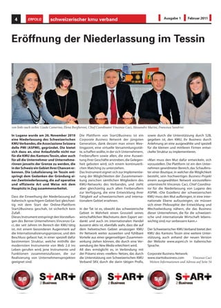 4         ERFOLG          schweizerischer kmu verband                                                          Ausgabe 1        Februar 2011




Eröffnung der Niederlassung im Tessin




von links nach rechts: Giada Camerino, Elena Burgheroni, Chief Coordinator Vincenzo Caci, Alessandro Marini, Francesca Sandrini

In Lugano wurde am 26. November 2010              Die Plattform von Start2Business ist ein           sowie durch die Unterstützung durch S2B,
eine Niederlassung des Schweizerischen            Corporate Business Network der jüngsten            gegeben ist, den KMU, ihr Business durch
KMU Verbandes, die Associazione Svizzera          Generation, dank dessen man einen Mee-             Anlehnung an eine ausgewählte und speziell
delle PMI (ASPMI), gegründet. Die bietet          tingpoint, eine virtuelle Versammlungsstät-        für die kleinen und mittleren Firmen entwi-
sich dazu an, eine Anlaufstelle nicht nur         te, schaffen wollte, in der sich Unternehmern,     ckelte Struktur zu implementieren.
für die KMU des Kantons Tessin, aber auch         Freiberuflern sowie allen, die eine Auswei-
für all die Unternehmer und Unternehme-           tung ihrer Geschäfte anstreben, die Gelegen-       «Man muss den Mut dafür entwickeln, sich
rinnen jenseits der Grenze zu werden, die         heit geboten wird, sich einem kontinuierli-        vorzustellen. Die Plattform ist ein den Unter-
in der Schweiz ein Gebiet ihrer Chancen er-       chen Matching zu unterziehen.                      nehmen gewidmeter Bereich, das Schaufens-
kennen. Die Lokalisierung im Tessin ent-          Das Instrument eignet sich zur Implementie-        ter einer Boutique, in welcher die Möglichkeit
springt dem Gedanken der Gründung ei-             rung der Möglichkeiten der Zusammenwir-            besteht, sein hochwertiges Business-Projekt
ner Zweitniederlassung, die auf operative         kung zwischen sämtlichen Mitgliedern des           einem ausgewählten Network vorzustellen»
und effiziente Art und Weise mit dem              KMU-Networks des Verbandes, und steht              unterstreicht Vincenzo Caci, Chief Coordina-
Hauptsitz in Zug zusammenarbeitet.                aber gleichzeitig auch allen Freiberuflern         tor für die Niederlassung von Lugano des
                                                  zur Verfügung, die eine Entwicklung ihrer          ASPMI. «Die Exzellenz der schweizerischen
Dass die Einweihung der Niederlassung auf         Tätigkeit auf schweizerischem und interna-         KMU muss den Mut aufbringen, in eine inter-
italienisch sprachigem Gebiet fast gleichzei-     tionalem Gebiet ersehnen.                          nationale Ebene aufzusteigen, sie müssen
tig mit dem Start der Online-Plattform                                                               sich einer Philosophie der Entwicklung und
Start2Business geschah, ist sicherlich kein       In der Tat ist es, obwohl das schweizerische       Wechselwirkung nähern, die das Business
Zufall.                                           Gebiet in Wahrheit einen Grossteil seines          dieser Unternehmen, die für die schweizeri-
Dieses Instrument entspringt den Vorstellun-      wirtschaftlichen Wachstums dem Export ver-         sche und internationale Wirtschaft lebens-
gen des Berner Unternehmers Vincenzo Ca-          dankt und auch im internationalen Handel           wichtig sind, nur verbessern kann.»
ci, der seit Jahren im Bereich der KMU tätig      äusserst aktiv ist, ebenfalls wahr, dass die auf
ist, mit einem besonderen Augenmerk auf           dem helvetischen Gebiet ansässigen KMU             Der Schweizerischer KMU Verband bietet den
die Internationalisierungsprozesse, und den       ihr Network weiter ausweiten und fühlbare          KMU des Kantons Tessin eine weitere Unter-
Beschluss gefasst hat, in einer speziell dafür    Vorteile aus einer gegenseitigen Zusammen-         stützung, auch anhand der neuen Version
bestimmten Struktur, welche mithilfe der          wirkung ziehen können, die durch eine Ver-         der Website www.aspmi.ch in italienischer
modernsten Instrumente von Web 2.0 ins            wendung der New Media erleichtert wird.            Sprache.
Leben gerufen wird, jene Instrumente und          All dies ermöglicht es, in Verbindung mit
Funktionen zusammenzufassen, die zur              der Präsenz eines «reellen» Netzes, das durch      Corporate Business Network:
Realisierung von Unternehmensprojekten            die Unterstützung von Schweizerischen KMU          www.starttobusiness.com         Vincenzo Caci
geeignet sind.                                    Verband SKV, durch die darin tätigen Profis,        Weitere Informationen und Adresse auf Seite 54
 