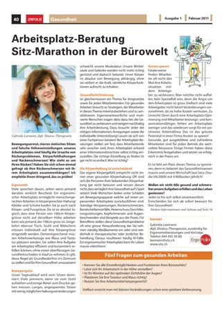 40        ERFOLG           Gesundheit                                                                             Ausgabe 1         Februar 2011




Arbeitsplatz-Beratung
Sitz-Marathon in der Bürowelt
                                                 schwächt unsere Muskulatur. Unsere Wirbel-            Kosten sparen
                                                 säule und Gelenke werden nicht mehr richtig           Fatalerweise
                                                 gestützt und dadurch belastet. Unser Körper           finden Mitarbei-
                                                 ist absolut von Bewegung abhängig, ohne               ter oft nicht den
                                                 sie verliert er die Kraft, sämtliche Körperfunk-      Mut ihre Arbeits-
                                                 tionen aufrecht zu erhalten.                          situation mit-
                                                                                                       dem Arbeitge-
                                                 GesundheitsFörderung                                  ber zu verbessern. Man möchte nicht auffal-
                                                 ist gleichermassen ein Thema für Vorgesetzte          len, kein Spezialfall sein, denn die Angst um
                                                 sowie für jeden Mitarbeitenden. Für gesundes          den Arbeitsplatz ist gross. Vielfach sind viele
                                                 Arbeiten braucht es Strategien, die Mitarbeiter       Arbeitgeber nicht bereit Veränderungen vor-
                                                 in dieses Thema miteinzubeziehen und zu sen-          zunehmen, da sie hohe Kosten vermuten. Zu
                                                 sibilisieren. Eigenverantwortliche und moti-          Unrecht! Denn durch eine Arbeitsplatz-Opti-
                                                 vierte Menschen tragen aktiv dazu bei, die Ge-        mierung sind Mitarbeiter leistungs- und kon-
                                                 sundheit zu verbessern und steigern nachhaltig        zentrationsfähiger, fehlen am Arbeitsplatz
                                                 ihre Arbeitsleistung. Dazu braucht Jeder die          weniger und das wiederum sorgt für ein po-
                                                 nötigen Informationen, Anregungen sowie die           sitiveres Arbeitsklima. Das ist das grösste
Gabriela Leemann, dipl. Shiatsu-Therapeutin      individuelle Unterstützung! Lassen sie sich von      Potenzial in einer Firma, Kosten zu sparen!
                                                 einer Fachperson beraten! Bei Arbeitsplatz-Be-        Gesunde, gut ausgebildete und zufriedene
Bewegungsarmut, starres statisches Sitzen        ratungen stellen wir fest, dass Mitarbeitende         Mitarbeiter sind für jeden Betrieb die wert-
und falsche Höheneinstellungen unseres           sehr unsicher sind, ihren Arbeitsplatz anhand         vollste Ressource. Einige Firmen haben diese
Arbeitsplatzes sind häufig die Ursache von       einer Informationsbroschüre selbst richtig ein-       Erkenntnis festgehalten und setzen sie erfolg-
Rückenproblemen, Körperfehlhaltungen             zustellen. Die richtige Einstellung zu finden ist     reich in der Praxis um.
und Nackenschmerzen! Wie steht es um             gar nicht so einfach. Was ist richtig?
Ihren Rücken? Haben Sie sich schon einmal                                                              Es ist fehl am Platz dieses Thema zu ignorie-
gefragt ob Ihre Rückenschmerzen mit Ih-          Die KörperHaltung ist entscheidend                    ren, denn es belastet das Gesundheitswesen
rem Arbeitsplatz zusammenhängen? Ich             Das eigene Körpergefühl entspricht nicht im-          massiv und unsere Wirtschaft laut Seco (Stu-
empfehle Ihnen dringend, das zu prüfen!          mer einer gesunden Körperhaltung. Oft sind            die 09/2009) mit 4 Milliarden jährlich!
                                                 sich die Personen ihrer belastenden Körperhal-
Ergonomie                                        tung gar nicht bewusst und wissen darum               Wollen wir nicht Alle gesund und schmerz-
Viele sprechen davon, selten weiss jemand        nicht, dass sie täglich ihre Gesundheit auf’s Spiel   frei unsere Aufgaben erfüllen und das Leben
darüber wirklich Bescheid. Ein ergonomi-         setzen! Viele Menschen leiden unter Schäden           geniessen?
scher Arbeitsplatz ermöglicht menschenge-        am Bewegungsapparat welche auf einen un-              Jeder ist für sich selbst verantwortlich.
rechtes Arbeiten in körpergerechter Haltung!     passenden Arbeitsplatz zurückzuführen sind.           Entscheiden Sie sich ab sofort bewusst für
Kleider und Schuhe kaufen Sie ja auch nach       Ständige Verspannungen, Rückenschmerzen,              Ihre Gesundheit!
Körper- und Fussgrösse. Da ist es absolut lo-    Bandscheibenvorfälle, Hexenschuss, Durchblu-            Weitere Informationen und Adresse auf Seite 54
gisch, dass eine Person von 160cm Körper-        tungsstörungen, Kopfschmerzen und Augen-
grösse nicht auf derselben Höhe arbeiten         beschwerden sind Beispiele aus der Praxis. Für         Kontakt
kann wie jemand, der 190cm gross ist. Umge-      Betroffene stellen diese Gesundheitsprobleme
kehrt ebenso! Tisch, Stuhl und Bildschirm        oft eine grosse Herausforderung dar. Sie neh-          Gabriela Leemann
müssen individuell auf Ihre Körpergrösse         men ständig Medikamente ein oder sind wie-             dipl. Shiatsu-Therapeutin, zuständig für
eingestellt werden. Dementsprechend müs-         derholt in therapeutischer oder ärztlicher Be-         Ergonomieberatungen und Vorträge
sen Arbeitswerkzeuge wie Maus und Tasta-         handlung. Daraus resultieren häufig IV-Fälle.          Telefon 044 305 30 80
                                                                                                        leemann@sitz.ch
tur platziert werden. Sie sollen Ihre Aufgabe    Ein ergonomischer Arbeitsplatz kann Ihr Leben
                                                                                                        www.sitz.ch
am Arbeitsplatz effizient und konzentiert er-    massiv erleichtern!
füllen können, ohne einen überflüssigen Ge-
sundheitsschaden in Kauf zu nehmen. Es gilt,                        Fünf Fragen zum gesunden Arbeiten
diese Regel als Grundbedürfnis in’s Zentrum
zu stellen und für Ihre Gesundheit umzusetzen!
                                                   • Kennen Sie alle Einstellmöglichkeiten und Funktionen Ihres Bürostuhles?
Bewegungslos                                       • Lässt sich Ihr Arbeitstisch in der Höhe verstellen?
Unser Tagesablauf wird vom Sitzen domi-            • Ist Ihr Monitor auf der optimalen Sichthöhe der Augen?
niert. Viele jammern, wenn sie vom Stuhl           • Platzieren Sie Ihre Tastatur und Maus richtig?
aufstehen und einige Meter zum Drucker ge-         • Nutzen Sie Ihre Arbeitsmittel körpergerecht?
hen müssen. Langes, angespanntes Sitzen
mit wenig möglichen Haltungsveränderungen          Vielfach erreicht man mit kleinen Veränderungen schon eine spürbare Verbesserung.
 
