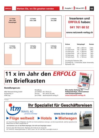 ERFOLG                Werben Sie, wo Sie gesehen werden                                                     Ausgabe 1          Februar 2011                                                                                                                                                         55



        1/1 Seite                            1/2 Seite                             1/4 Seite                        Inserieren und
        290 x 208                            145 x 208                             70 x 208
       Satzspiegel                                                                                                 ERFOLG haben:
                                                                                                                      041 761 68 52
                                                                                                               www.netzwerk-verlag.ch




                                                                                                             Grösse                   Satzspiegel                                                                                                                                                   Kosten
           1/4 Seite                         1/8 Seite                             1/8 Seite
           145 x 100                         35 x 208                              70 x 100                  1/1 Seite                290                        x                    208 mm                                                                                                        2100.–
                                                                                                             1/2 Seite hoch           145                        x                    208 mm                                                                                                        1080.–
                                                                                                             1/4 Seite quer           70                         x                    208 mm                                                                                                         540.–
                                                                                                             1/4 Seite hoch           145                        x                    100 mm                                                                                                         540.–
                                                                                                             1/8 Seite quer           35                         x                    208 mm                                                                                                         300.–
                                                                                                             1/8 Seite hoch           70                         x                    100 mm                                                                                                         300.–

                                                                                                             Zuschlag für Titelseite: 20%
                                                                                                             Zuschlag für 1. Innenseite, letzte Innenseite,
                                                                                                             Rückseite: 10%




 11 x im Jahr den ERFOLG                                                                                                                                    schwe
                                                                                                                                                           Kosten

                                                                                                                                                          Mehrw


                                                                                                                                                         Untern
                                                                                                                                                        topsof
                                                                                                                                                                t
                                                                                                                                                        Nachs 2010

                                                                                                                                                       Exportunter
                                                                                                                                                      Fit für

                                                                                                                                                     Inform

                                                                                                                                                    IT Check
                                                                                                                                                   Aufwa -up
                                                                                                                                                           nd
                                                                                                                                                             atik
                                                                                                                                                     SharePoint
                                                                                                                                                                  ERFOL
                                                                                                                                                                     Offizielle

                                                                                                                                                                     Numm


                                                                                                                                                                    izerisc
                                                                                                                                                           SKV Reisec
                                                                                                                                                                            her

                                                                                                                                                                   ertpartner
                                                                                                                                                         Veranstaltun
                                                                                                                                                                  ehmer
                                                                                                                                                                         gen
                                                                                                                                                                               s Orga

                                                                                                                                                                              er 8 •




                                                                                                                                                                         treffen
                                                                                                                                                               chau Suisse

                                                                                                                                                                      stützu
                                                                                                                                                              den Weltm ng


                                                                                                                                                                   2010

                                                                                                                                                   Multim und Kosten
                                                                                                                                                            edia Web-A
                                                                                                                                                                              EMEX


                                                                                                                                                                           arkt




                                                                                                                                                                              sparen
                                                                                                                                                                          gentur
                                                                                                                                                                                     Septe


                                                                                                                                                                     senken kmu verban
                                                                                                                                                                         enter




                                                                                                                                                                                     `10




                                                                                                                                                                                         10
                                                                                                                                                                                           9
                                                                                                                                                                                            8
                                                                                                                                                                                               n des schw

                                                                                                                                                                                              mber


                                                                                                                                                                                               d




                                                                                                                                                                                              12
                                                                                                                                                                                              24


                                                                                                                                                                                              6
                                                                                                                                                                                                 20


                                                                                                                                                                                                 5
                                                                                                                                                                                                   4
                                                                                                                                                                                                   7
                                                                                                                                                                                                         eizerische

                                                                                                                                                                                                       2010 •
                                                                                                                                                                                                                    n
                                                                                                                                                                                                              4. Jahrg
                                                                                                                                                                                                                         ang •
                                                                                                                                                                                                                                   kmu verb

                                                                                                                                                                                                                               Preis
                                                                                                                                                                                                                                              G
                                                                                                                                                                                                                                       Fr. 3.90
                                                                                                                                                                                                                                                  andes

                                                                                                                                                                                                                                                • www
                                                                                                                                                                                                                                                      .netzw
                                                                                                                                                                                                                                                               erk-ve
                                                                                                                                                                                                                                                                         Die star
                                                                                                                                                                                                                                                                          für Sel
                                                                                                                                                                                                                                                                         Untern
                                                                                                                                                                                                                                                                         Existen

                                                                                                                                                                                                                                                                        rlag.c
                                                                                                                                                                                                                                                                                  ke Zeit
                                                                                                                                                                                                                                                                                 bständ
                                                                                                                                                                                                                                                                                ehmer
                                                                                                                                                                                                                                                                                 zgründ

                                                                                                                                                                                                                                                                                 h • AZB
                                                                                                                                                                                                                                                                                         ung
                                                                                                                                                                                                                                                                                        ige,
                                                                                                                                                                                                                                                                                       und
                                                                                                                                                                                                                                                                                        er
                                                                                                                                                                                                                                                                                         6300 Zug




 im Briefkasten
                                                                                                                                                  Social                                 11
                                                                                                                                                          Media
                                                                                                                                                  Social           für KMU`s
                                                                                                                                                          Media
                                                                                                                                                                   Desaster
                                                                                                                                                 Rechts                                18
                                                                                                                                                         beratu
                                                                                                                                                Handlu            ng
                                                                                                                                                         ngsfäh
                                                                                                                                                Die Gründ        iger Untern
                                                                                                                                                            ung einer         ehmer
                                                                                                                                                                        GmbH          22
                                                                                                                                               Gesun                                  23
                                                                                                                                                      dheit
                                                                                                                                              VAS Anme
                                                                                                                                              Krankm       ldetalo
                                                                                                                                                       acher        n
                                                                                                                                             Förder
                                                                                                                                                     ung ausElektrosmog             26
                                                                                                                                             Kranke             einer Hand          27
                                                                                                                                            Abneh Arbeiter kosten               28/29
                                                                                                                                                    men für
                                                                                                                                                              Geniesser           30
                                                                                                                                           Aus- und                               31
                                                                                                                                           Stetige Weiterbildu
                                                                                                                                          Wirksa Weiterbildun ng
                                                                                                                                                  me Briefe         g
                                                                                                                                          Firmen              und Mailin         39
                                                                                                                                                  potenz
                                                                                                                                         Leichter         ial aussch       gs 40
                                                                                                                                         Weiter dank Norme öpfen 41
                                                                                                                                                bildun             n
                                                                                                                                         WEKA           g
                                                                                                                                                Praxis öffnet Türen            42
                                                                                                                                                        semin                  43
                                                                                                                                                               ar
                                                                                                                                        Veranstaltun
                                                                                                                                                       gskale
                                                                                                                                                               nder
                                                                                                                                                                              44
                                                                                                                                                                                     KMUs
                                                                                                                                                                             45
                                                                                                                                                                                          brau                                chen ein
                                                                                                                                                                                                                                                        e Strate
                                                                                                                                                                                                                                                                                        gie




Bestellungen an:
                                                      Bestellung                                             Die starke Zeitung für
KMU Netzwerk Verlag GmbH                              per Telefon: 041 740 42 25                             Selbstständige, Unternehmer
Eschenring 13                                         per Fax:     041 740 42 26 oder                        und Existenzgründer
6300 Zug                                              per E-Mail: abo@netzwerk-verlag.ch                     www.netzwerk-verlag.ch

Anzeigen




   itm Travel AG bietet den Mitgliedern des SKV ein höchst attraktives Leistungs- und Serviceportefeuille, welches speziell auf die
   Bedürfnisse von KMU’s ausgerichtet ist.
   «wir kümmern uns um das Wohl derjenigen, die nicht zum Vergnügen reisen»
   Buchung über SKV Reisecenter, Webseite oder direkt bei itm Travel AG.
   itm Travel AG, Habsburgerstrasse 37, 6003 Luzern, Tel. 041 280 9000, luzern@itm-travel.ch
 