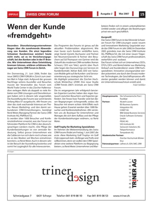 ERFOLG            SWISS CRM FORUM                                                                 Ausgabe 2          Mai 2007               15



Wenn der Kunde                                                                                     keteers finden sich in einem unkomplizierten
                                                                                                   Umfeld wieder und pflegen die Beziehungen
                                                                                                   privat wie auch geschäftlich.

«fremdgeht»                                                                                        Kurzprofil
                                                                                                   Das Swiss CRM Forum ist das führende Schwei-
                                                                                                   zer Forum für CRM-Lösungen sowie neuem
Besonders Dienstleistungsunternehmen             Das Programm des Forums ist genau auf die         und innovativem Marketing. Gegründet wur-
klagen über die zunehmende Abwande-              aktuellen Problematiken abgestimmt. Wie           de das CRM Forum im Jahr 2000.Im Dezember
rung von Kunden. Die einst legendäre             man heute noch Kunden verblüffen kann,            2005 gründete man die Swiss CRM Institute
Schweizer Kundentreue existiert heute            zeigt Daniel Zanetti, Buchautor und Partner       AG, Pfäffikon/SZ, die mit einer neuen Träger-
nicht mehr, sei es im Versicherungsge-           bei NeumannZannetti & Partner den Besu-           schaft das Swiss CRM Forum professionalisiert,
schäft, bei den Banken oder in der IT-Bran-      chern auf. Ed Thompson von Gartner wird die       weiterführt und -ausbaut.
che. Wie Unternehmen diese Entwicklung           Zukunft des modernen CRM vorstellen.Roman         Das Forum richtet sich an Unternehmer, CEO’s,
bremsen können, erklären erfahrene Ma-           Schwarz, CEO von Tele2, spricht über Fluch        CFO’s, CIO’s und Bereichsleiter aus Marketing,
nager am Swiss CRM Forum in Zürich.              oder Segen des Oursourcings von Services im       Verkauf und Kundendienst sowie CRM-Fach-
                                                 Kundenkontakt. Adrian Bult, CEO von Swiss-        spezialisten. Innovative Lösungsansätze wer-
Am Donnerstag, 21. Juni 2006, findet das         com Mobile geht auf die Kunden- und Service-      den präsentiert, wie durch den Einsatz moder-
neue SWISS CRM FORUM in Zürich zum zwei-         orientierung aus strategischer Sicht ein.         ner Technologien, die Geschäftsprozesse effi-
ten Mal in Folge statt. Aufgrund der grossen     Als Highlight präsentiert die Zürcher Hoch-       zienter gestaltet werden können und damit
Nachfrage seitens Aussteller und Besucher,       schule Winterthur (ZHW) ihre neue Studie          ein Unternehmenswachstum erzielt wird.
musste der Veranstalter das Forum vom            «CRM-Trends 2007» erstmals am Swiss CRM                                             Fidel Stöhlker
World Trade Center in das Zürcher Hallensta-     Forum.
dion verlegen. Mehr als doppelt so viele An-     Die im vergangenen Jahr erfolgreich lancier-
bieter von CRM-Lösungen und Dienstleistun-       ten Experten-Lunches haben den regen Aus-
gen haben sich in diesem Jahr angemeldet.        tausch zwischen Besuchern und Experten ge-         Hauptsponsorin: Die Schweizerische Post /
Die Ausstellung des Forums war somit bereits     fördert. Der Know-how-Transfer wird bei die-                         PostMail
Anfang März 07 ausgebucht. «Wir freuen uns       sen Begegnungen sichergestellt, sodass die         Partner:          Alcatel-Lucent
über das stark wachsende Interesse am The-       Besucher mit einem echten AHA-Effekt nach                            BSI Business Systems
ma ‹Neues Marketing› und den damit ver-          Hause gehen. Erwartet werden über 1000 Be-                           Integration AG
bundenen CRM-Entwicklungen», bestätigt           sucher und Konferenzteilnehmer. «Wir verste-                         COMIT AG
René Meier, Managing Partner der Swiss CRM       hen uns als Boutique für Unternehmer und                             IBM Global Business Services
Institute AG, Pfäffikon/SZ.                      Manager, die sich dem Aufbau und der Pflege                          Oracle Software (Schweiz)
Es werden über 1000 Besucher und Konfe-          der Kundenbeziehungen widmen», so René                               GmbH
renzteilnehmer erwartet, was das Forum zur       Meier.                                                               PIDAS AG
führenden Plattform für CRM in den deutsch-                                                                           SAS Institute AG
sprachigen Ländern macht. «Die Pflege der        Golf Trophy für Marketing-Spezialisten                               Swisscom Solutions AG
Kundenbeziehungen ist von zentraler Be-          Im Rahmen der Weiterentwicklung des Swiss                            Teleperformance
deutung. Selbst grosse Unternehmen wie           CRM Forums findet am Freitag,1.Juni 2007,die                         Tempobrain AG
die Cablecom tun sich darin noch schwer, wie     erste «New Marketing Golf Trophy» im Golf          Akademischer Partner:
wir es den Medien seit Wochen entnehmen          Club Lipperswil statt.«Anfänger wie Profis sind                      Zürcher Hochschule Winter-
konnten», so René Meier. Auch in diesem Jahr     willkommen, denn wir wollen den CRM-Spezi-                           thur
ist der Besuch der Ausstellung kostenlos und     alisten eine weitere Plattform zur Begegnung       Patronatspartner: callnet.ch, SDV, SMC, GfM
somit frei zugänglich für alle Interessierten.   bieten»,so René Meier.Unternehmer und Mar-

Anzeigen
 