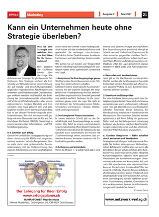 ERFOLG             Marketing
                    Informatik                                                                        Ausgabe 2          Mai 2007                21



Kann ein Unternehmen heute ohne
Strategie überleben?
                               Was ist eine        essen sowie der Umwelt in den Vordergrund.         interne und externe Analyse durchzuführen.
                               Strategie und       Auch haben sich die Kundenbedürfnisse stark        Eine Stossrichtung wird entwickelt. Hier gilt es
                               welchen Nut-        gewandelt. Sie verlangen «Just-in-time»-           Schwächen und Stärken bzw.Chancen und Ri-
                               zen hat diese       Produktion, hohes Qualitätsniveau, fundiertes      siken einander gegenüberzustellen. Das Er-
                               für Ihr Unter-      Fachwissen und gleichzeitige Kostensensibi-        gebnis wird in einem Papier erfasst. Auch wer-
                               nehmen?             lität.                                             den Vision,Mission und Ziele genauestens me-
                                                   Wie gehen Sie am besten vor? Bekanntlich           thodisch unter die Lupe genommen. Daraus
                                Hier stolpern      führen viele Wege nach Rom.Erfolgreiche Stra-      resultieren klare Ziele und Führungsinstru-
                                die Fachleute      tegien haben eines gemeinsam: Systematik           mente.
                                bereits über       und Logik.
                                die Frage: Wie                                                        4. Beurteilen und konkretisieren
definieren wir Strategie? Es gibt tausende De-     1.Analysieren Sie Ihre Ausgangslage genau          Jetzt gilt es die Machbarkeit zu überprüfen.
finitionen. Eine Strategie umfasst alle Ent-       Wichtig ist,dass Sie ein Bewusstsein in der Füh-   Hierfür werden alle Analyseaspekte beurteilt.
scheide und Aktivitäten einer Unternehmung,        rung ihres Unternehmens schaffen.                  Im Kontext werden Antworten auf offene Fra-
die auf Absatz- und Beschaffungsmärkten            Gefordert ist eine systematische Auseinander-      gen gesucht. Wichtig ist, dass konkrete Mass-
gegenüber irgendwelchen Nachfragern und            setzung mit der eigenen Strategie. Wir emp-        nahmen definiert werden.
Anbietern von Produkten oder Dienstleistun-        fehlen eine Projektplanung mit klar definier-
gen wirksam werden und letztlich die Errei-        ten Zielen:organisatorisch,finanziell,personell    5. Umsetzen und überprüfen
chung der Unternehmensziele sicherstellen          und zeitlich-sachlich. Nehmen Sie Ihr Unter-       Für eine konkrete Umsetzung wird eine De-
soll.Schön nicht? Vielmehr geht es aber um ein     nehmen genau unter die Lupe. Wie steht es          tailplanung erarbeitet. Diese wird schrittweise
zielorientiertes Denken, Handeln und Ent-          mit Motiven der Schlüsselpersonen, Stärke-         ausweisen,was,wann und von wem vollzogen
scheiden. Dies muss gekonnt sein und aktiv         Schwächen und Chancen – Risiken, Wettbe-           wird. Hier gilt: Identifikation und Realisation
begleitet werden.Denn der Hauptnutzen liegt        werb und Organisation?                             schneller Potenziale bringt Schwung. Ein
klar in der aktiven Veränderungsrolle eines                                                           Handbuch wird entwickelt in Kombination mit
Unternehmens. Wer sich verändern will, ge-         2. Den komplexen Prozess verstehen                 Messgrössen. Die einzelnen Schritte werden
langt mit einer Glanznote über die Kür ans Ziel.   In einem weiteren Schritt gilt es, die Ge-         systematisch auf ihren Erfolg hin gemessen.
Und dieses Ziel heisst: ERFOLG! Dieser liegt in    schäftslogik und Zusammenhänge zu analy-           Nichts darf aus der Bahn geraten. Umsetzung
einem permanenten Informations- und Wil-           sieren. Dies führt zu einem unentwirrbaren         bedeutet klar, bewusst machen, dass Verände-
lensbildungsprozess.                               System. Gleichzeitig öffnet dieser Prozess den     rungen notwendig sind, und das Unterneh-
                                                   Teilnehmern den Blick für die Faktoren,die das     men den Willen hat, diese anzupacken.
In 6 Schritten zum Erfolg                          Geschäft auch vorantreiben. Sie müssen die
Gerade im Umfeld der Strategieplanung und          Zusammenhänge sehen, verstehen und an-             6. Kunden integrieren – Nähe schaffen
deren Umsetzung für KMUs und Jungunter-            wenden können. Verstehen bedeutet die Zu-          durch Vertrauen und Verständnis
nehmer verändert sich das Tempo rasant. Um-        kunft aktiv gestalten wollen.                      Strategieentwicklungen sind spannende Pro-
so mehr rückt eine systematische Ausein-                                                              jekte. Sie fordern einen grossen Motivations-
andersetzung mit der Unternehmung, den             3. Definieren und entwickeln                       schub. Erfolgreich sind Sie aber nur, wenn alle
eigenen Fähigkeiten und den Geschäftsproz-         Wenn die Phasen 1 + 2 geklärt sind,gilt es eine    Beteiligten diesen Schub anheben. Dies funk-
                                                                                                      tioniert nur, wenn man den Kunden integriert.
Anzeigen                                                                                              Kundenintegration beginnt beim genauen
                                                                                                      Verständnis der Kundenerwartungen. Unter-
                                                                                                      nehmen erkranken mit Kennzahlen; kalt und
                                                                                                      nackt.Wir sprechen hier aber «vernetztes Den-
                                                                                                      ken» an. Das erfordert Emotionalität! Wer das
                                                                                                      erreicht, erfüllt die Chancen für eine erfolgrei-
                                                                                                      che Umsetzung seiner Vision. Erfolgreich sind
                                                                                                      diejenigen,die weg vom reaktiven hin zum ak-
                                                                                                      tiven Marketing und von der reaktiven zur ak-
                                                                                                      tiven Positionierung arbeiten. Orientieren Sie
                                                                                                      sich am Kunden und denken Sie in Problemlö-
                                                                                                      sungen und handeln Sie danach.
                                                                                                                                       Crisanto Farese
           Der Lehrgang für Ihren Erfolg
               www.erfolgsplaner.ch
              HUMANPOWER-Repräsentanz                                                                   www.netzwerk-verlag.ch
  Werner Rusterholz, Grüningerstr. 56, CH-8624 Grüt/Gossau
 