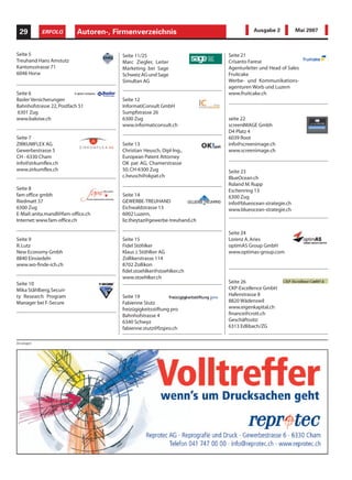 29        ERFOLG          Autoren-,
                           InformatikFirmenverzeichnis                              Ausgabe 2          Mai 2007



Seite 5                                Seite 11/25                       Seite 21
Treuhand Hans Amstutz                  Marc Ziegler, Leiter              Crisanto Farese
Kantonsstrasse 71                      Marketing bei Sage                Agenturleiter und Head of Sales
6048 Horw                              Schweiz AG und Sage               Fruitcake
                                       Simultan AG                       Werbe- und Kommunikations-
                                                                         agenturen Worb und Luzern
Seite 6                                                                  www.fruitcake.ch
Basler Versicherungen                  Seite 12
Bahnhofstrasse 22, Postfach 51         InformatiConsult GmbH
6301 Zug                               Sumpfstrasse 26
www.baloise.ch                         6300 Zug                          seite 22
                                       www.informaticonsult.ch           screenIMAGE Gmbh
                                                                         D4 Platz 4
Seite 7                                                                  6039 Root
ZIRKUMFLEX AG                          Seite 13                          info@screenimage.ch
Gewerbestrasse 5                       Christian Heusch, Dipl-Ing.,      www.screenimage.ch
CH - 6330 Cham                         European Patent Attorney
info@zirkumflex.ch                     OK pat AG, Chamerstrasse
www.zirkumflex.ch                      50, CH-6300 Zug                   Seite 23
                                       c.heusch@okpat.ch                 BlueOcean.ch
                                                                         Roland M. Rupp
Seite 8                                                                  Eschenring 13
fam office gmbh                        Seite 14                          6300 Zug
Riedmatt 37                            GEWERBE-TREUHAND                  info@blueocean-strategie.ch
6300 Zug                               Eichwaldstrasse 13                www.blueocean-strategie.ch
E-Mail: anita.mandl@fam-office.ch      6002 Luzern,
Internet: www.fam-office.ch            liz.theytaz@gewerbe-treuhand.ch

                                                                         Seite 24
Seite 9                                Seite 15                          Lorenz A. Aries
R. Lutz                                Fidel Stöhlker                    optimAS Group GmbH
New Economy Gmbh                       Klaus J. Stöhlker AG              www.optimas-group.com
8840 Einsiedeln                        Zollikerstrasse 114
www.wo-finde-ich.ch                    8702 Zollikon
                                       fidel.stoehlker@stoehlker.ch
                                       www.stoehlker.ch
Seite 10                                                                 Seite 26
Mika Ståhlberg,Securi-                                                   CKP-Excellence GmbH
ty Research Program                    Seite 19                          Hafenstrasse 8
Manager bei F-Secure                   Fabienne Stutz                    8820 Wädenswil
                                       freizügigkeitsstiftung pro        www.eigenkapital.ch
                                       Bahnhofstrasse 4                  finance@crott.ch
                                       6340 Schwyz                       Geschäftssitz:
                                       fabienne.stutz@fzspro.ch          6313 Edlibach/ZG


Anzeigen
 