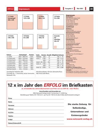 ERFOLG            Impressum
                   Informatik                                                                 Ausgabe 2             Mai 2007                 30

                                                                                               Impressum
 1/1 Seite                 1/2 Seite                1/2 Seite                1/4 Seite         Herausgeber:
 Satzspiegel               143 x 208                286 x 104                70 x 208          KMU Netzwerk Verlag GmbH
                                                                                               Eschenring 13, 6300 Zug
 286 x 208                                                                                     Tel. 041 740 42 25
                                                                                               Fax. 041 740 42 26
                                                                                               www.netzwerk-verlag.ch
                                                                                               info@netzwerk-verlag.ch
                                                                                               Verlagsleitung:
                                                                                               Roland M. Rupp
                                                                                               Redaktion:
                                                                                               Roland M. Rupp
                                                                                               redaktion@netzwerk-verlag.ch
                                                                                               Abonnementsverwaltung:
                                                                                               Alexandra Rupp
                                                                                               Tel. 041 740 42 25
 1/4 Seite                 1/8 Seite                1/8 Seite                Inserate          Fax. 041 740 42 26
 140 x 100                 35 x 208                 100 x 70                 für               abo@netzwerk-verlag.ch
                                                                             StartUps          Inserateverkauf:
                                                                                               Tel. 079 766 20 64
                                                                             48 x 55           Fax. 041 740 42 26
                                                                                               Inserate@netzwerk-verlag.ch
                                                                                               Kundenberater Inserate:
                                                                                               Michel Wäspi
                                                                                               michel.waespi@ip-marketing.ch
                                                                                               Produktion:
                                                                                               grafik desktop publishing
                                                                                               walter röllin, 6312 Steinhausen
                                                                                               Druck:
                                                                                               Druckerei Triner AG, Schmidgasse 7
Grösse              Satzspiegel        Kosten    Seite Kosten Anzahl Mögliche Grössen          6431 Schwyz
1/1 Seite          208 x 286 mm         2100.–   Titelseite: 360.– 2x       100 x 70           Auflage:
1/2 Seite quer     208 x 143 mm         1080.–                                                 Printauflage: 5000 Ex
                                                 Seite 2: 1700.– 1x         204 x 218          Onlineauflage: 5000 Ex
1/2 Seite hoch     104 x 286 mm         1080.–               600.– 1x       204 x 70           Erscheinung:
1/4 Seite quer     208 x 70 mm           540.–   Seite 3–30: 300.– 24x      100 x 70           erscheint monatlich
1/4 Seite hoch     100 x 140 mm          540.–                                                 Preise:
                                                 Seite 31: 1700.– 1x        204 x 218          Jahresabo Fr. 36.–
1/8 Seite quer     208 x 35 mm           300.–               600.– 1x       204 x 70           Einzelpreis Fr. 3.90
1/8 Seite hoch     100 x 70 mm           300.–   Seite 32: 2300.– 1x        204 x 288          Redaktions-/Anzeigenschluss:
StartUp Inserat     48 x 55 mm           100.–                                                 Jeweils 14 Tage vor Erscheinungstermin
                                                                                               Copyright:
Zuschlag für Titelseite: 20%                     Abschlussrabatte: 10% bei Jahresabschluss     Das Abdrucken von Texten und Inseraten nur
                                                                                               mit schriftlicher Genehmigung des Verlages.
Zuschlag für 1. Innenseite, letzte Innenseite,   Alle Preise exkl. MwSt.
Rückseite 10%




 12 x im Jahr den ERFOLG im Briefkasten
                        Ja, ich bestelle das Jahres-Abonnement zum Preis von nur CHF 36.– (inkl. MwSt.)
                                                     Ausschneiden und einsenden an:
                                           KMU Netzwerk Verlag GmbH • Eschenring 13 • 6300 Zug
                      Bestellung per Telefon 041 740 42 25 - per Fax 041 740 42 26 oder E-Mail. abo@netzwerk-verlag.ch

  Firma

  Name
                                                                                                  Die starke Zeitung für
  Vorname

  Adresse
                                                                                                           Selbständige,

  PLZ/Ort
                                                                                                       Unternehmer und

  Telefon                                                                                                Existenzgründer

  E-Mail                                                                                         www.netzwerk-verlag.ch

  Datum/Unterschrift
 