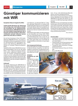 ERFOLG            Büroservice                                                                   Ausgabe 2         Mai 2007               7



Günstiger kommunizieren                                                                          tions-, Set-up- oder Verbindungsaufbau-Ge-
                                                                                                 bühren und keinen Mindestverbrauch.
                                                                                                 Beim Festnetz werden die Swisscom-Tarife be-

mit WIR                                                                                          rechnet, allerdings mit einem Rabatt von 10%.
                                                                                                 ZIRKUMFLEX tritt damit den Beweis an, dass
                                                                                                 man auch mit WIR-Anteil günstiger telefonie-
                                                                                                 ren kann.
Komplettes Telecom-Angebot für KMUs             und Optionen, zum Beispiel SMS für 15 Rap-       ZIRKUMFLEX baut auf langfristige Geschäfts-
                                                pen, günstiges Telefonieren im Ausland oder      beziehungen und hat ihre Unternehmensleis-
Lokale Kunden-Beratung und -Betreuung           mobile Datenübertragung zum Pauschalpreis.       tung darauf eingestellt. VR-Präsident Adrian
sind wichtige aber nicht selbstverständli-      FLEXmobil offeriert damit ein komplettes, ab-    Marti betont denn auch folgerichtig: «Unsere
che Grundsätze für ein Telekommunika-           gerundetes Mobil-Angebot. Vorhandene Mo-         Kunden können daher Kompetenz durch Tele-
tionsunternehmen. ZIRKUMFLEX bietet im-         bil-Nummern können natürlich übernommen          com-Profis und individuelle, persönliche Bera-
mer einen lokalen Ansprechpartner, der in       werden.                                          tung und Betreuung erwarten.»
kürzester Zeit beim Kunden ist. Wer die Er-     Alle Mobil-Kunden bilden eine Benutzergrup-                                      Marc Reimann
reichbarkeit zentraler Callcenter kennen        pe, die Zirkumflex User Group (ZUG). Telefo-
gelernt hat, weiss dies zu schätzen.            niert ein FLEXmobil-Kunde mit einem ande-
                                                ren FLEXmobil-Kunden, kann er dies für nur       Auf einen Blick:
Die seit ihrer Gründung in Cham (ZG) nieder-    15 Rappen pro Minute tun,mit der Option ZUG      • Persönlicher und lokaler Ansprechpartner
gelassene ZIRKUMFLEX AG ist von seiner ur-      free sogar gratis! Aber auch ausserhalb der      • Alle Telekom-Dienste aus einer Hand (bis
sprünglichen Bedeutung geprägt.Ein Zeichen      Gruppe profitieren die Kunden von günstigen         auf «letzte Meile»)
zur Kennzeichnung einer besonderen Aus-         Tarifen.                                         • Untereinander mit ZUG free kostenlos oder
sprache oder Betonung. ZIRKUMFLEX setzt                                                             ab 15 Rappen/Min. mobil telefonieren
Zeichen im Schweizer Telekommunikations-        Eine transparente Rechnung                       • Transparenz dank kostenlosen Einzelge-
Markt.                                          Der Kunde erhält eine einzige Rechnung für al-      sprächsnachweisen
Speziell für KMUs bietet ZIRKUMFLEX ein brei-   le Telecom-Dienste. Zusammen mit dem be-         • Für Festnetz: Swisscom Preise mit 10% Ra-
tes Produktangebot, das bis auf «die letzte     stellbaren kostenlosen Einzelgesprächsnach-         batt
Meile» deren Telekommunikations-Bedürf-         weis hat der Kunde seine Telecom-Kosten auf      • Bis zu 50% WIR-Anteil
nisse nahezu vollkommen abdeckt. Es geht        einen Blick fest im Griff.
nicht um einzelne Schnäppchenangebote,
sondern um eine umfassende Dienstleitung        Attraktive
im Bereich Kommunikation. Ob Festnetz, Mo-      Konditionen mit WIR-
biltelefonie, ADSL oder Datenübertragung.Bei    Anteil
ZIRKUMFLEX steht das Komplett-Angebot im        ZIRKUMFLEX ist zudem
Vordergrund.                                    stark im WIR-Umfeld
                                                vertreten, denn die
FLEXmobil                                       Kunden können ihre
Von grosser Bedeutung für ZIRKUMFLEX ist        Rechnungen mit bis zu
der Mobilfunk-Markt. FLEXmobil wird in Part-    50% WIR-Anteil bezah-
nerschaft mit Orange angeboten. Hervorra-       len.
gender Empfang in der ganzen Schweiz und        Bei ZIRKUMFLEX zahlt
die Nutzung von weltweiten Verbindungen         der Kunde nur das, was
von Orange sind damit gewährleistet.Der Kun-    er wirklich verbraucht.
de profitiert von den verschiedenen Services    Es gibt keine Registra-

Anzeigen
 