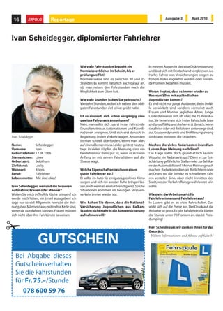 16         ERFOLG         Reportage                                                                            Ausgabe 3            April 2010




Ivan Scheidegger, diplomierter Fahrlehrer


                                                 Wie viele Fahrstunden braucht ein                  In meinen Augen ist das eine Diskriminierung
                                                 Normalssterblicher im Schnitt, bis er              und lässt sich mit Deutschland vergleichen, wo
                                                 prüfungsreif ist?                                  Harley-Fahrer von Versicherungen wegen zu
                                                 Normalerweise sind es zwischen 30 und 35           hohem Risiko abgelehnt werden oder horren-
                                                 Stunden. Es kommt natürlich auch darauf an,        de Prämien bezahlen müssen.
                                                 ob man neben den Fahrstunden noch die
                                                 Möglichkeit zum Üben hat.                          Woran liegt es, dass es immer wieder zu
                                                                                                    Raserunfällen mit ausländischen
                                                 Wie viele Stunden haben Sie gebraucht?             Jugendlichen kommt?
                                                 Vierzehn Stunden, wobei ich neben den obli-        Es sind nicht nur junge Ausländer, die in Unfäl-
                                                 gaten Fahrstunden viel privat geübt habe.          le verwickelt sind sondern vermehrt auch
                                                                                                    Frauen und Männer jeglichen Alters. Junge
                                                 Ist es sinnvoll, sich schon vorgängig eine         Leute definieren sich oft über die PS ihrer Au-
                                                 gewisse Fahrpraxis anzueignen?                     tos. Sie benehmen sich in der Fahrschule brav
                                                 Nein, man sollte sich zuerst in der Fahrschule     und unauffällig und drehen erst danach, wenn
                                                 Grundkenntnisse, Automatismen und Koordi-          sie alleine oder mit Beifahrern unterwegs sind,
                                                 nationen aneignen. Und sich erst danach in         auf. Gruppendynamik und Profilierungszwang
Ivan Scheidegger                                 Begleitung in den Verkehr wagen. Ansonsten         sind dann meistens die Ursachen.
                                                 ist man schnell überfordert. Wenn man alles
Name:         Scheidegger                        auf einmal lernen muss. Leider geistert heutzu-    Machen die vielen Radarkasten in und um
Vorname:      Ivan                               tage in vielen Köpfen die Meinung, dass ein        Luzern Ihrer Meinung nach Sinn?
Geburtsdatum: 12.08.1966                         Fahrlehrer nur dann gut ist, wenn er sich von      Die Frage sollte doch grundsätzlich lauten:
Sternzeichen: Löwe                               Anfang an mit seinen Fahrschülern auf die          Wozu ist ein Radargerät gut? Dient es zur Ent-
Geburtsort:   Solothurn                          Strasse wagt.                                      schärfung gefährlicher Stellen oder zur Schika-
Zivilstand:   Ledig                                                                                 ne derAutomobilisten? Meiner Meinung nach
Wohnort:      Kriens                             Welche Eigenschaften zeichnen einen                machen Radarkontrollen an Rotlichtern oder
Beruf:        Fahrlehrer                         guten Fahrlehrer aus?                              an Orten, wo die Strecke zu schnellerem Fah-
Lebensmotto: Alle sind okay!                     Er sollte im Auto für ein gutes, positives Klima   ren verleitet Sinn. Aber nicht inmitten der
                                                 sorgen und sich nie aus der Ruhe bringen las-      Stadt, wo der Verkehrsfluss gewährleistet sein
Ivan Scheidegger, wer sind die besseren          sen, auch wenn es einmal brenzlig wird. Solche     sollte.
Autofahrer, Frauen oder Männer?                  Situationen kommen im heutigen Strassen-
Wollen Sie mich in Teufels Küche bringen? Ich    verkehr immer wieder vor.                          Wie sieht der Arbeitsmarkt für
werde mich hüten, ein Urteil abzugeben! Ich                                                         Fahrlehrerinnen und Fahrlehrer aus?
sage nur so viel: Allgemein herrscht die Mei-    Was halten Sie davon, dass die National-           In Luzern gibt es zu viele Fahrschulen. Das




¡
nung, dass Männer dann erst rechte Kerle sind,   Versicherung Jugendlichen aus Balkan-              wirkt sich auf die Preise aus. Der Druck auf die
wenn sie Autofahren können, Frauen müssen        Staaten nicht mehr in die Autoversicherung         Anbieter ist gross. Es gibt Fahrlehrer, die bieten
sich nicht über ihre Fahrkünste beweisen.        aufnehmen will?                                    die Stunde unter 70 Franken an, das ist Preis-
                                                                                                    dumping!

                                                                                                    Herr Scheidegger, wir danken Ihnen für das
                                                                                                    Gespräch.


                   GUTSCHEIN                                                                         Weitere Informationen und Adresse auf Seite 54




  Bei Abgabe dieses
  Gutscheins erhalten
  Sie die Fahrstunden
  für Fr. 75.–/Stunde
     078 600 59 76
 