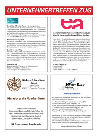 UNTERNEHMERTREFFEN ZUG

Satz, Bild und Druck sind unsere Kernkompetenzen.
Wir bieten unseren Kunden umfassende und professionelle
Leistungen, von der Druckvorstufe bis zum Druck. Dazu gehören
Gestaltung und Datenaufbereitung, ebenso wie die Veredelung
und Spedition der produzierten Druckerzeugnisse.                  Mediendienstleistungen rund um den Druck,
Auch im Kopierbereich erbringen wir verschiedene Leistungen       Visuelle Kommunikation und Neue Medien
von einfachen A4-Farbkopien bis hin zu Posterprints.

Persönlich und kompetent.                                         Die ea Druck + Verlag AG in Einsiedeln bietet als Generalunter-
Wir sind ein Kleinbetrieb. Kurze Informationswege sind unsere     nehmung der Medienbranche integrale Lösungen in den Be-
Stärke. Unsere Fachleute beraten Sie unkompliziert und kompe-     reichen Beratung, Verlagsservice, Gestaltung, PrePress, Neue
tent. Bei Bedarf auch direkt an unseren Computern. Damit Ihre     Medien, Web to Print, Redaktionssysteme, Media Asset Ma-
Drucksachen genau so werden, wie Sie es wollen.                   nagement, Offsetdruck, Digitaldruck, Finishing, Mailing und Lo-
                                                                  gistik an. Wir arbeiten mit den modernsten Technologien, wel-
Qualität ist uns wichtig.                                         che in der sich stets weiterentwickelnden Druckindustrie nö-
Wir stellen hohe Qualitätsansprüche an unsere eigenen Leistun-    tig sind, um den Anforderungen der anspruchsvollen
gen. Qualitätsunterschiede gibt es bei Drucksachen auch heute     Kundschaft auf hohem Level gerecht zu werden. Unsere Mitar-
noch. Wir legen nicht nur Wert auf exzellente fachliche Arbeit,   beiter bilden sich stets mit Individualschulungen weiter, um
sondern auch auf eine ehrliche und individuelle Beratung. Weil    unseren Auftraggebern den bestmöglichen Service zu bieten.
wir wissen, dass hochwertige Druckerzeugnisse unseren Kun-        So können wir aus einer Hand sämtliche Dienstleistungen der
den Freude bereiten.                                              Medienbranche professionell und kompetent anbieten.

Fromyprint AG                                                     ea Druck + Verlag AG
Gewerbestrasse 17, Postfach 136, 6314 Unterägeri                  Zürichstrasse 57
Tel. 041 752 06 52, Fax 041 752 06 53                             8840 Einsiedeln
www.fromyprint.ch, info@fromyprint.ch                             Telefon 055 418 82 82, Fax 055 418 82 84




                         Bäckerei & Konditorei
                                Gujan
                                Unterwinkel
                         CH-7235 Fideris im Prättigau

                                                                                  Leistungsüberblick
                                                                  Wir bieten Ihnen innovative EDV-Lösungen für viele verschiede-
Hier gibt es die Fideriser Torte!                                 ne Anforderungen, unter anderem:
                                                                  • Auftragsabwicklung mit greenCube und europa3000
                                                                  • Internet-/Intranetlösungen mit TYPO3 CMS
                                                                  • CRM und Adressverwaltung mit eGroupWare und vtiger CRM
                                                                  • Software Telefonzentralen auf Windows mit 3CX
            Herzlich willkommen!                                  Hardware und Softwarelösungen und IT-Service
   In unserem Laden in Fideris erhalten Sie                       Netzwerk-Planung und Konzeption für Daten & Sprache
   verschiedene Backwaren und Pattiserie,
                                                                  Dabei stehen wir Ihnen während der gesamten Projektphase als
      Geschenkartikel, Bonbons, Gueteli,                          Partner zur Verfügung - von der Idee über Planung und Einfüh-
       Schokolade, Glace und Getränke.                            rung bis zur Schulung der Anwender.
                                                                  Wir bieten Ihnen bei Bedarf auch Wartung und Service für un-
                                                                  sere Lösungen während des gesamten Nutzungszyklusses.
       Wir freuen uns auf Ihren Besuch!
                                                                                «Unser Wissen für Ihren Erfolg».
 