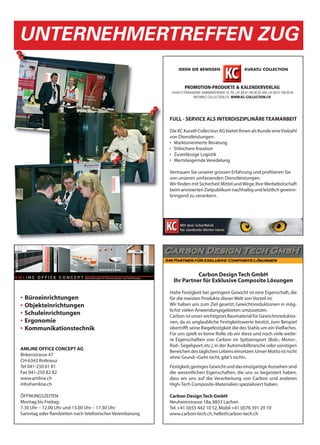 UNTERNEHMERTREFFEN ZUG



                                                          FULL - SERVICE ALS INTERDISZIPLINÄRE TEAMARBEIT

                                                          Die KC Kuratli Collection AG bietet Ihnen als Kunde eine Vielzahl
                                                          von Dienstleistungen:
                                                          • Marktorientierte Beratung
                                                          • Stilsichere Kreation
                                                          • Zuverlässige Logistik
                                                          • Wertsteigernde Veredelung

                                                          Vertrauen Sie unserer grossen Erfahrung und profitieren Sie
                                                          von unseren umfassenden Dienstleistungen.
                                                          Wir finden mit Sicherheit Mittel und Wege, Ihre Werbebotschaft
                                                          beim anvisierten Zielpublikum nachhaltig und letztlich gewinn-
                                                          bringend zu verankern.




                                                                      Carbon Design Tech GmbH
                                                            Ihr Partner für Exklusive Composite Lösungen

                                                          Hohe Festigkeit bei geringem Gewicht ist eine Eigenschaft, die
•   Büroeinrichtungen                                     für die meisten Produkte dieser Welt von Vorteil ist.
•   Objekteinrichtungen                                   Wir haben uns zum Ziel gesetzt, Gewichtsreduktionen in mög-
                                                          lichst vielen Anwendungsgebieten umzusetzen.
•   Schuleinrichtungen                                    Carbon ist unser wichtigstes Baumaterial für Gewichtsreduktio-
•   Ergonomie                                             nen, da es unglaubliche Festigkeitswerte besitzt, zum Beispiel
•   Kommunikationstechnik                                 übertrifft seine Biegefestigkeit die des Stahls um ein Vielfaches.
                                                          Für uns spielt es keine Rolle, ob wir diese und noch viele weite-
                                                          re Eigenschaften von Carbon im Spitzensport (Bob-, Motor-,
                                                          Rad-, Segelsport, etc.), in der Automobilbranche oder sonstigen
AMLINE OFFICE CONCEPT AG
                                                          Bereichen des täglichen Lebens einsetzen. Unser Motto ist nicht
Birkenstrasse 47
                                                          ohne Grund: «Geht nicht, gibt’s nicht».
CH-6343 Rotkreuz
Tel 041-250 81 81                                         Festigkeit, geringes Gewicht und das einzigartige Aussehen sind
Fax 041-250 82 82                                         die wesentlichen Eigenschaften, die uns so begeistert haben,
www.amline.ch                                             dass wir uns auf die Verarbeitung von Carbon und anderen
info@amline.ch                                            High-Tech Composite-Materialien spezialisiert haben.

ÖFFNUNGSZEITEN                                            Carbon Design Tech GmbH
Montag bis Freitag:                                       Neuheimstrasse 18a, 8853 Lachen
7.30 Uhr – 12.00 Uhr und 13.00 Uhr – 17.30 Uhr            Tel. +41 (0)55 442 10 52, Mobil +41 (0)76 391 29 10
Samstag oder Randzeiten nach telefonischer Vereinbarung   www.carbon-tech.ch, helle@carbon-tech.ch
 