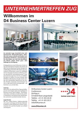 UNTERNEHMERTREFFEN ZUG
Willkommen im
D4 Business Center Luzern




An zentraler Lage, innerhalb einer sehr
dynamischen Wirtschaftsregion, befin-
den sich unsere stilvoll und modern ein-
gerichteten Konferenz- und Seminarräu-
me. Die hellen, von viel Licht durchflute-
ten Räume stehen Ihnen ganz- oder
halbtags zur Verfügung.

Erfolgsgeheimnis des D4 Business Center ist
das gesamtheitliche Angebot. Hier finden Sie
alles, was Ihre Meetings und den übrigen Ge-
schäftsalltag erleichtert. Wir bieten eine top-
moderne Infrastruktur sowie ein vielfältiges
Service-Konzept mit einem Conference Cen-
ter, persönliche Seminarbetreuung, IT-Sup-
port, Business-Services, bis hin zu möbilier-
ten Büros im Office à la carte. Gemäss dem
D4-Motto «Wo Business Freude macht» wer-
den die individuellen Bedürfnisse der Kun-
den flexibel umgesetzt. Konzentrieren Sie
sich in aller Ruhe auf Ihr Kerngeschäft – wir
kümmern uns um den Rest.

Catering
Wünschen Sie während Ihrer Tagung Kaffee-         D4 Business Center Luzern
pausen, einen Apéro oder einen gediegenen         Conferences
Business-Lunch? Kein Problem – die Restau-
rants Oasis und Fabio verwöhnen Sie und Ih-       D4 Platz 4
re Teilnehmer mit kulinarischen Köstlichkei-      CH-6039 Root Längenbold
ten und einem zuvorkommenden Service.
                                                  Telefon +41 41 455 20 20
Lage/Anreise                                      Telefax +41 41 455 20 21
Mit der S-Bahn-Station (Halbstundentakt
von Luzern und Zug) und der Bus-Haltestel-        info@D4center.ch
le direkt vor dem D4 Business Center Luzern,
erreichen Sie und Ihre Kunden uns einfach         www.D4center.ch
und bequem.
 