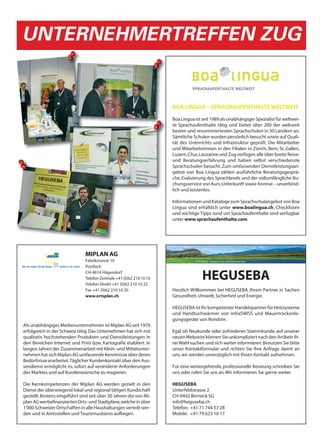 UNTERNEHMERTREFFEN ZUG


                                                                      BOA LINGUA – SPRACHAUFENTHALTE WELTWEIT

                                                                      Boa Lingua ist seit 1989 als unabhängiger Spezialist für weltwei-
                                                                      te Sprachaufenthalte tätig und bietet über 200 der weltweit
                                                                      besten und renommiertesten Sprachschulen in 30 Ländern an.
                                                                      Sämtliche Schulen wurden persönlich besucht sowie auf Quali-
                                                                      tät des Unterrichts und Infrastruktur geprüft. Die Mitarbeiter
                                                                      und Mitarbeiterinnen in den Filialen in Zürich, Bern, St. Gallen,
                                                                      Luzern, Chur, Lausanne und Zug verfügen alle über breite Reise-
                                                                      und Beratungserfahrung und haben selbst verschiedenste
                                                                      Sprachschulen besucht. Zum umfassenden Dienstleistungsan-
                                                                      gebot von Boa Lingua zählen ausführliche Beratungsgesprä-
                                                                      che, Evaluierung des Sprachlevels und der vollumfängliche Bu-
                                                                      chungsservice von Kurs, Unterkunft sowie Anreise – unverbind-
                                                                      lich und kostenlos.

                                                                      Informationen und Kataloge zum Sprachschulangebot von Boa
                                                                      Lingua sind erhältlich unter www.boalingua.ch. Checklisten
                                                                      und wichtige Tipps rund um Sprachaufenthalte sind verfügbar
                                                                      unter www.sprachaufenthalte.com.




                               MIPLAN AG
                               Fabrikstrasse 10
                               Postfach
                               CH-4614 Hägendorf
                               Telefon Zentrale +41 (0)62 210 10 10
                               Telefon Direkt +41 (0)62 210 10 22
                                                                                     HEGUSEBA
                               Fax +41 (0)62 210 10 20                Herzlich Willkommen bei HEGUSEBA, Ihrem Partner in Sachen
                               www.ortsplan.ch                        Gesundheit, Umwelt, Sicherheit und Energie.

                                                                      HEGUSEBA ist Ihr kompetenter Handelspartner für Heizsysteme
                                                                      und Handtuchwärmer von infraSWISS und Mauertrockenle-
                                                                      gungsgeräte von Rondom.
Als unabhängiges Medienunternehmen ist Miplan AG seit 1979
erfolgreich in der Schweiz tätig. Das Unternehmen hat sich mit        Egal ob Neukunde oder zufriedener Stammkunde, auf unserer
qualitativ hochstehenden Produkten und Dienstleistungen in            neuen Webseite können Sie unkompliziert nach den Artikeln Ih-
den Bereichen Internet und Print bzw. Kartografie etabliert. In       rer Wahl suchen und sich weiter informieren. Benutzen Sie bitte
langen Jahren der Zusammenarbeit mit Klein- und Mittelunter-          unser Kontaktformular und richten Sie Ihre Anfrage damit an
nehmen hat sich Miplan AG umfassende Kenntnisse über deren            uns, wir werden unverzüglich mit Ihnen Kontakt aufnehmen.
Bedürfnisse erarbeitet. Täglicher Kundenkontakt über den Aus-
sendienst ermöglicht es, sofort auf veränderte Anforderungen          Für eine weitergehende, professionelle Beratung schreiben Sie
des Marktes und auf Kundenwünsche zu reagieren.                       uns oder rufen Sie uns an. Wir informieren Sie gerne weiter.

Die Kernkompetenzen der Miplan AG werden gezielt in den               HEGUSEBA
Dienst der überwiegend lokal und regional tätigen Kundschaft          Unterfeldstrasse 2
gestellt. Bestens eingeführt sind seit über 30 Jahren die von Mi-     CH-9442 Berneck SG
plan AG werbefinanzierten Orts- und Stadtpläne, welche in über        info@heguseba.ch
1'000 Schweizer Ortschaften in alle Haushaltungen verteilt wer-       Telefon: +41 71 744 57 28
den und in Amtsstellen und Tourismusbüros aufliegen.                  Mobile: +41 79 623 10 17
 