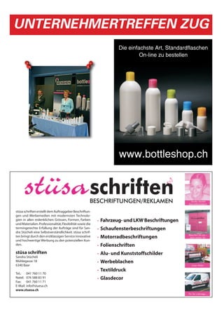 UNTERNEHMERTREFFEN ZUG
                                                                        Die einfachste Art, Standardflaschen
                                                                                 On-line zu bestellen




                                                                        www.bottleshop.ch




stüsa schriften erstellt dem Auftraggeber Beschriftun-
gen und Werbemedien mit modernsten Technolo-
gien in allen erdenklichen Grössen, Formen, Farben          •   Fahrzeug- und LKW Beschriftungen
und Materialien. Professionalität, Flexibilität sowie die
termingerechte Erfüllung der Aufträge sind für San-         •   Schaufensterbeschriftungen
dra Stücheli eine Selbstverständlichkeit. stüsa schrif-
ten bringt durch den erstklassigen Service innovative       •   Motorradbeschriftungen
und hochwertige Werbung zu den potenziellen Kun-
den.                                                        •   Folienschriften
stüsa schriften                                             •   Alu- und Kunststoffschilder
Sandra Stücheli
Mühlegasse 18                                               •   Werbeblachen
6340 Baar
                                                            •   Textildruck
Tel.: 041 760 11 70
Natel: 076 588 83 91                                        •   Glasdecor
Fax: 041 760 11 71
E-Mail: info@stuesa.ch
www.stuesa.ch
 