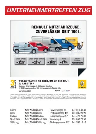 UNTERNEHMERTREFFEN ZUG

                                                      RENAULT NUTZFAHRZEUGE.
                                                        ZUVERLÄSSIG SEIT 1901.




              KANGOO EXPRESS                    KANGOO EXPRESS COMPACT                               MASTER                           TRAFIC                         RENAULT
                         Bis                                      Bis                                    Bis                             Bis                        TYPE C 1900

                – 22% *                                 –23% *                                  – 28% *                        – 27% *                        Ausverkauft




                      WORAUF WARTEN SIE NOCH, UM MIT DER NR. 1
                      ZU ARBEITEN?
                      Nummer 1 in Europa, 4 Millionen Kunden,
                      12 000 Servicecenter, 120 000 engagierte Fachkräfte.
                      www.renault.ch                                                                               Renault empfiehlt

 *Angebote gültig für Geschäftskunden bis 31.03.10. Garantie und Renault Assistance: 36 Mt./100 000 km (was zuerst eintritt). Beispielprämien, von Ihrem Renault Händler offeriert: Kangoo
 Express Compact 1.6 90, Katalogpreis Fr. 17 700.– abzüglich Prämie Fr. 4 155.– (= 23% Rabatt) = Fr. 13 545.–; Kangoo Express 1.6 90, Katalogpreis Fr. 19 800.– abzüglich Prämie Fr. 4 470.–
 (= 22% Rabatt) = Fr. 15 330.–; Trafic Kastenwagen L1H1 2.0 16V, Katalogpreis Fr. 29 500.– abzüglich Prämie Fr. 8 105.– (= 27% Rabatt) = Fr. 21395.–; Master Kastenwagen L1H1 2.5 dCi,
 Katalogpreis Fr. 32 600.– abzüglich Prämie Fr. 9 194.– (= 28% Rabatt) = Fr. 23 406.–. Alle Preise exkl. MwSt. Renault hatte die besten Verkaufszahlen mit 14,8% Marktanteil in Europa im Jahr 2009.



 Kriens                               Auto Wild AG Kriens, Horwerstrasse 70                                                                                    041 319 40 40
 Bern                                 Auto Wild AG Bern, Freiburgstrasse 451                                                                                   031 335 23 23
 Ebikon
 Kriens                               Auto Wild AG Kriens Luzernerstrasse 57 70
                                           Wild AG Ebikon,      Horwerstrasse                                                                                  041 420 75 00
                                                                                                                                                               041 319 40 40
 Schönbühl
 Bern                                      Wild AG Schönbühl, Kanalweg 4
                                      Auto Wild AG Bern         Freiburgstrasse 451                                                                                850 20 50
                                                                                                                                                               031 335 23 23
 Sihlbrugg
 Ebikon                                    Wild AG Sihlbrugg, Sihlbruggstrasse 112
                                      Auto Wild AG Ebikon       Luzernerstrasse 57                                                                             041 766 12 12
                                                                                                                                                               041 420 75 00
 Schönbühl                            Auto Wild AG Schönbühl Kanalweg 4                                                                                        031 850 20 50
 Sihlbrugg                            Auto Wild AG Sihlbrugg Sihlbruggstrasse 112                                                                              041 766 12 12
 