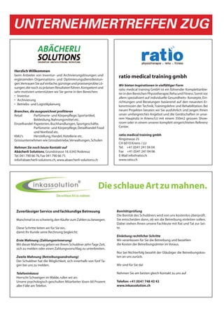 UNTERNEHMERTREFFEN ZUG


Herzlich Willkommen
beim Anbieter von Inventur- und Archivierungslösungen und
ergänzenden Organisations- und Optimierungsdienstleistun-
                                                                    ratio medical training gmbh
gen. Vertrauen Sie auf einfache, günstige und praxiserprobte Lö-
                                                                    Wir bieten Inspirationen in vielfältiger Form
sungen, die rasch zu präzisen Resultaten führen. Kompetent und
                                                                    ratio medical training GmbH ist ein führender Komplettanbie-
sehr motiviert unterstützen wir Sie gerne in den Bereichen:
                                                                    ter in den Bereichen Physiotherapie, Reha und Fitness. Somit vor
• Inventur
                                                                    allem spezialisiert auf individuelle Gesundheits- Konzepte, Ein-
• Archivierung
                                                                    richtungen und Beratungen basierend auf den neuesten Er-
• Betriebs- und Logistikplanung
                                                                    kenntnissen der Technik, Trainingslehre und Rehabilitation. Bei
Branchen, die ausgezeichnet profitieren                             neuen Projekten beraten wir Sie ausführlich und zeigen Ihnen
Retail       Parfümerie- und Körperpflege, Sportartikel,            unser umfangreiches Angebot und die Gerätschaften in unse-
             Bekleidung, Nahrungsmittel etc.                        rem Hauptsitz in Kriens/LU mit einem 350m2 grossen Show-
Einzelhandel Papeterien, Buchhandlungen, Sportgeschäfte,            room oder in einem unserer komplett eingerichteten Referenz
             Parfümerie- und Körperpflege, Detailhandel Food        Center.
             und Nonfood etc.
KMU's        Herstellung, Handel, Hotellerie etc.                   ratio medical training gmbh
Grossunternehmen wie Grossbetriebe, Verwaltungen, Schulen           Ringstrasse 25
                                                                    CH 6010 Kriens / LU
Nehmen Sie noch heute Kontakt auf                                   Tel. +41 (0)41 241 04 04
Abächerli Solutions, Grundstrasse 18, 6343 Rotkreuz                 Fax +41 (0)41 241 04 06
Tel. 041 790 66 76, Fax 041 790 66 75                               E-Mail info@ratio.ch
info@abaecherli-solutions.ch, www.abaecherli-solutions.ch           www.ratio.ch




                                                            Die schlaue Art zu mahnen.

 Zuverlässiger Service und fachkundige Betreuung                   Bonitätsprüfung
                                                                   Die Bonität des Schuldners wird von uns kostenlos überprüft.
 Manchmal ist es schwierig, den Käufer zum Zahlen zu bewegen.      Sie entscheiden dann, ob wir die Betreibung einleiten sollen.
                                                                   Dabei stehen Ihnen unsere Fachleute mit Rat und Tat zur Sei-
 Diese Schritte leiten wir für Sie ein,                            te.
 damit Ihr Kunde seine Rechnung begleicht:
                                                                   Einleitung rechtlicher Schritte
 Erste Mahnung (Zahlungserinnerung)                                Wir veranlassen für Sie die Betreibung und bezahlen
 Mit dieser Mahnung geben wir Ihrem Schuldner zehn Tage Zeit,      die Kosten der Betreibungsämter im Voraus.
 sich zu melden oder einen Zahlungsvorschlag zu unterbreiten.
                                                                   Nur bei Nichterfolg bezahlt der Gläubiger die Betreibungskos-
 Zweite Mahnung (Betreibungsandrohung)                             ten an uns zurück.
 Der Schuldner hat die Möglichkeit, sich innerhalb von fünf Ta-
 gen bei uns zu melden.                                            Wir sind für Sie da!

 Telefoninkasso                                                    Nehmen Sie am besten gleich Kontakt zu uns auf
 Herrscht Schweigen im Walde, rufen wir an:
 Unsere psychologisch geschulten Mitarbeiter lösen 60 Prozent      Telefon: +41 (0)41 748 43 43
 aller Fälle am Telefon.                                           www.inkassolution.ch
 