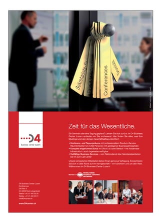 Zeit für das Wesentliche.
                            Ein Seminar oder eine Tagung geplant? Lehnen Sie sich zurück: im D4 Business
                            Center Luzern entlasten wir Sie umfassend. Hier ﬁnden Sie alles, was Ihre
                            Meetings und den übrigen Geschäftsalltag erleichtert:
                            • Konferenz- und Tagungsräume mit professionellem Rundum-Service,
                              Räumlichkeiten für 2-200 Personen mit gediegener Businessatmosphäre
                            • Komplett eingerichtete Büros im Ofﬁce à la carte Bereich – mit modernster
                              Infrastruktur – auch tageweise verfügbar
                            • Vielfältige Business Services – vom Telefondienst über Sekretariatsarbeiten
                              bis hin zum Call Center
                            Unsere kompetenten Mitarbeiter stehen Ihnen gerne zur Verfügung. Konzentrieren
                            Sie sich in aller Ruhe auf Ihr Kerngeschäft – wir kümmern uns um den Rest.
                            Willkommen im D4 Business Center Luzern!




D4 Business Center Luzern
Conferences
D4 Platz 4
CH-6039 Root Längenbold
Telefon +41 41 455 20 20
Telefax +41 41 455 20 21
info@D4center.ch

www.D4center.ch
 