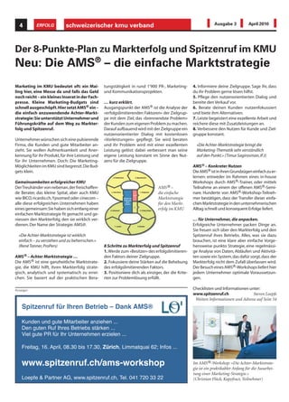 4        ERFOLG           schweizerischer kmu verband                                                          Ausgabe 3            April 2010




Der 8-Punkte-Plan zu Markterfolg und Spitzenruf im KMU
Neu: Die AMS® – die einfache Marktstrategie
Marketing im KMU bedeutet oft: ein Mai-          tungstätigkeit in rund 1'900 PR-, Marketing-        4. Informiere deine Zielgruppe. Sage ihr, dass
ling hier, eine Messe da und falls das Geld      und Kommunikationsprojekten.                        du ihr Problem gerne lösen hilfst.
noch reicht – ein kleines Inserat in der Fach-                                                       5. Pflege den nutzenorientierten Dialog und
presse. Kleine Marketing-Budgets sind            … kurz erklärt.                                     bereite den Verkauf vor.
schnell ausgeschöpft. Hier setzt AMS® ein –      Ausgangspunkt der AMS® ist die Analyse der          6. Berate deinen Kunden nutzenfokussiert
die einfach anzuwendende Achter-Markt-           «erfolgslimitierenden Faktoren» der Zielgrup-       und biete ihm Alternativen.
strategie: Sie unterstützt Unternehmer und       pe mit dem Ziel, das «brennendste Problem»          7. Leiste begeistert eine exzellente Arbeit und
Führungskräfte auf dem Weg zu Markter-           der Kunden zum eigenen Problem zu machen.           reichere diese mit Zusatzleistungen an.
folg und Spitzenruf.                             Darauf aufbauend wird mit der Zielgruppe ein        8. Verbessere den Nutzen für Kunde und Ziel-
                                                 nutzenorientierter Dialog mit kostenlosen           gruppe konstant.
Unternehmer wünschen sich eine pulsierende       «Vorleistungen» gepflegt. Sie wird beraten
Firma, die Kunden und gute Mitarbeiter an-       und ihr Problem wird mit einer exzellenten            «Die Achter-Marktstrategie bringt die
zieht. Sie wollen Aufmerksamkeit und Aner-       Leistung gelöst: dabei verbessert man seine           Marketing-Thematik sehr verständlich
kennung für ihr Produkt, für ihre Leistung und   eigene Leistung konstant im Sinne des Nut-            auf den Punkt.» (Timur Sagirosman, IFJ)
für ihr Unternehmen. Doch: Die Marketing-        zens für die Zielgruppe.
Möglichkeiten im KMU sind begrenzt. Die Bud-                                                         AMS® – Konkreter Nutzen
gets klein.                                                                                          Die AMS® ist in ihren Grundzügen einfach zu er-
                                                                                                     lernen: entweder im Rahmen eines in-house
Gemeinsamkeiten erfolgreicher KMU                                                                    Workshops durch AMS®-Trainer, oder mittels
Der Treuhänder von nebenan, der freischaffen-                                   AMS® –               Teilnahme an einem der offenen AMS®-Semi-
de Berater, das kleine Spital, aber auch KMU                                    die einfache         nare. Hunderte von AMS®-Workshop-Teilneh-
wie BICO, ricardo.ch, Ypsomed oder cinecom –                                    Marktstrategie       mer bestätigen, dass der Transfer dieser einfa-
alle diese erfolgreichen Unternehmen haben                                      für den Markt-       chen Marktstrategie in den unternehmerischen
eines gemeinsam: Sie haben sich entlang einer                                   erfolg im KMU        Alltag schnell und konsequent Erfolge liefert.
einfachen Marktstrategie fit gemacht und ge-
niessen den Markterfolg, den sie wirklich ver-                                                       … für Unternehmer, die anpacken.
dienen. Der Name der Strategie: AMS@.                                                                Erfolgreiche Unternehmer packen Dinge an.
                                                                                                     Sie freuen sich über den Markterfolg und den
  «Die Achter-Marktstrategie ist wirklich                                                            Spitzenruf ihres Betriebs. Alles, was sie dazu
  einfach – zu verstehen und zu beherrschen.»                                                        brauchen, ist eine klare aber einfache Vorge-
  (René Tanner, ProPers)                         8 Schritte zu Markterfolg und Spitzenruf            hensweise punkto Strategie, eine regelmässi-
                                                 1. Werde zum «Besitzer» des erfolgslimitieren-      ge Analyse von Daten, Abläufen und Aktivitä-
AMS® – Achter Marktstrategie …                   den Faktors deiner Zielgruppe.                      ten sowie ein System, das dafür sorgt, dass der
Die AMS® ist eine ganzheitliche Marktstrate-     2. Fokussiere deine Stärken auf die Behebung        Markterfolg nicht dem Zufall überlassen wird.
gie, die KMU hilft, ihren Markterfolg strate-    des erfolgslimitierenden Faktors.                   Der Besuch eines AMS®-Workshops liefert hier
gisch, analytisch und systematisch zu errei-     3. Positioniere dich als einziger, der die Krite-   jedem Unternehmer optimale Voraussetzun-
chen. Sie basiert auf der praktischen Bera-      rien zur Problemlösung erfüllt.                     gen.

Anzeigen                                                                                             Checklisten und Informationen unter:
                                                                                                     www.spitzenruf.ch                Steven Loepfe
                                                                                                      Weitere Informationen und Adresse auf Seite 54
    Spitzenruf für Ihren Betrieb – Dank AMS®

    Kunden und gute Mitarbeiter anziehen ...
    Den guten Ruf Ihres Betriebs stärken ...
    Viel gute PR für Ihr Unternehmen erzielen ...

    Freitag, 16. April, 08.30 bis 17.30, Zürich, Limmatquai 62; Infos ...


    www.spitzenruf.ch/ams-workshop                                                                   Im AMS®-Workshop: «Die Achter-Marktstrate-
                                                                                                     gie ist ein praktikabler Anfang für die Ausarbei-
                                                                                                     tung einer Marketing-Strategie.»
    Loepfe & Partner AG, www.spitzenruf.ch, Tel. 041 720 33 22                                       (Christian Flück, Kapyfract, Teilnehmer)
 