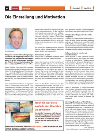 44        ERFOLG           Verkauf                                                                                Ausgabe 3            April 2010




Die Einstellung und Motivation

                                                  meiner Praxis treffe ich auf viele Verkäufer, wel-   tives. Negatives kann Ihre Einstellung extrem
                                                  che zu oft negativ denken. Da darf man sich          beeinflussen und dadurch auch Ihren Erfolg.
                                                  nicht wundern, wenn es nicht zum erfolgrei-
                                                  chen Abschluss kommt. Hier einige Beispiele          Nicht den Misserfolg, sondern den Erfolg
                                                  von solch negativem Denken: «Dieser Kunde            analysieren
                                                  hat sowieso kein Geld»; «der hat sicher kein In-     Schreiben Sie z.B. Ihr persönliches Erfolgsbuch,
                                                  teresse»; «das gefällt ihm sicher nicht»; «ich er-   indem Sie jeden Tag das festhalten, was Ihnen
                                                  reiche diesen Umsatz nicht»; «bei mir läuft es       gelungen ist. Wo, wann, wie hatten Sie Erfolg?
                                                  nicht»; usw.                                         Sollten Erfolge einmal ausbleiben, so kann man
                                                                                                       jederzeit in seinem eigenen Erfolgsbuch nachle-
                                                  Wir müssen die Fähigkeit gewinnen, positiv zu        sen, woran es liegen könnte. So können entspre-
                                                  denken. Warum können gewisse Menschen                chende Korrekturen vorgenommen werden.
Beni Tschuppert                                   positiv denken und andere nicht?
                                                                                                       Selbstmotivation ist wichtiger als
Erfolgreich sein hat viel mit dem geistigen       Kann man das lernen?                                 Fremdmotivation
Zustand zu tun. Der geistige Zustand ist die      Wie und was ich denke hat mit meiner Art zu          Wenn es Ihnen z.B. beim Aufstehen nicht so
Grundlage, ob man positiv oder negativ            leben zu tun, und zwar in allen Bereichen.           gut geht, Sie sind mit dem «linken Bein aufge-
denkt. Es ist eine Tatsache, dass Gedanken                                                             standen», so haben Sie die Fähigkeit, dies zu
die Zukunft steuern. Das heisst, jeder Ge-        Haben Sie Probleme, die Sie beschäftigen?            ändern. StellenSie sich vor den Spiegel und fra-
danke neigt dazu, Wirklichkeit zu werden.         Sind Sie glücklich mit dem, was Sie machen?          gen sich selber: «Möchtest du heute mit die-
                                                  Haben Sie klare Ziele in Ihrem Leben oder le-        sem Menschen zu tun haben?» Sie werden
Hatten Sie auch schon ganz klare Gedanken         ben Sie einfach in den Tag hinein? Fühlen Sie        feststellen, allein schon diese Frage an sich sel-
und Vorstellungen, was Sie wirklich möchten?      sich körperlich fit? Sind Sie mit sich selbst zu-    ber wird Ihnen das erste Schmunzeln entlo-
Hatten Sie diese Gedanken und Vorstellungen       frieden? Man könnte eine lange Liste darüber         cken, und es wird Ihnen bereits etwas besser
ohne negative Zweifel? Ich bin mir sicher, dann   schreiben. Was ich damit sagen möchte ist, al-       gehen. Danach spielen Sie einen begeisterten
sind diese Gedanken und Vorstellungen Wirk-       les, was in Ihrem Leben nicht optimal läuft,         Menschen, so als seien Sie ein Schauspieler. Sie
lichkeit geworden. Seien Sie sich also bewusst,   lenkt Sie vom positiven Denken ab. Gutes Den-        werden feststellen, plötzlich sind Sie begeis-
was Sie alles mit Ihren Gedanken erreichen        ken hängt also von meinem geistigen Zustand          tert! Denn so, wie man andere Leute begeis-
können!                                           ab.                                                  tern kann, kann man auch sich selber begeis-
                                                                                                       tern. Begeisterung verursacht Begeisterung,
Viele erfolgreiche Leute haben eines gemein-      Auch von den Medien können wir sehr stark            auch bei sich selber. Das ist Selbstmotivation.
sam; sie können sehr positiv denken. Diese        negativ beeinflusst werden: Zeitungen, TV, Ra-
Leute sehen sich erfolgreich und dadurch sind     dio, usw. bringen viele negative Nachrichten.        Wenn ich am Morgen zu meinen Seminaren
sie es auch. Erfolgreiche Leute können sich       Sie beeinflussen uns unbewusst negativ. Kon-         oder zu einem Kundentermin fahre, dann hö-
überhaupt nicht vorstellen, dass sie Misserfol-   sumieren Sie solche Medien also nur in kleinen       re ich oft gute Musik im Auto. Ich drehe die
ge haben könnten. Gedanken sind entschei-         Mengen. Um jeden Tag motiviert zu sein, mei-         Lautsprecher so richtig auf und singe sogar
dend, ob man Misserfolg oder Erfolg hat. Aus      den Sie Negatives; lesen Sie lieber etwas Posi-      mit. Sie sollten mich mal erleben, wie aufge-
                                                                                                       stellt ich bin, wenn ich dann an meinem Ziel
Anzeigen                                                                                               ankomme!


                                                  Noch nie war es so                                   Die richtige Einstellung zur Arbeit finden
                                                                                                       Motivation wird auch automatisch ausgelöst,
                                                  einfach, den Überblick                               wenn man seinen Beruf liebt. Man sollte also
                                                                                                       seine Arbeit gerne machen. Ich beobachte lei-
                                                  zu bewahren                                          der so viele Leute, die am Montag morgen ar-
                                                                                                       beiten gehen, weil Sie es müssen und nicht
                                                                                                       weil sie es möchten. Dies, weil sie Geld verdie-
                                                                                                       nen müssen, um zu überleben. Ich sehe es den
                                                                                                       Menschen schon an ihrer Körperhaltung an. Je
                                                                                                       näher das Wochenende kommt, desto leben-
                                                                                                       diger werden sie. So geht das Woche für Wo-
                                                                                                       che. Lernen Sie, Ihre Arbeit zu mögen oder su-
                                                                                                       chen Sie eine Arbeit, die Sie gerne machen.
                                                                                                       Finden Sie die richtige Einstellung dazu.
                                                                                                                                       Beni Tschuppert
                                                                                                        Weitere Informationen und Adresse auf Seite 54
 