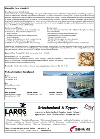 Mental in Form – Modul I
Grundlagenseminar Mentaltraining
Lernen Sie mentale Techniken selbstständig in Beruf, Sport und Freizeit einzusetzen und dadurch zielgerichteter auf Ihren Erfolg zuzugehen.
Sie bauen mit mentalen Methoden Ihre gedankliche Flexibilität aus. Dadurch können Sie die Leistung Ihres Gehirns massgeblich steigern. Sie
erkennen, wie Sie die Wirkung und Funktion Ihres Gedächtnisses besser nutzen können. Durch den zunehmenden Leistungs- und Erfolgsdruck
in unserer Gesellschaft wird es immer wichtiger, sich in kurzen Ruhepausen zu erholen. Praxisbrücke Seminare zeigt Ihnen, wie Sie Ihre psy-
chische Widerstandskraft und Ausgeglichenheit stärken können. In diesem Seminar lernen Sie die Basisverankerung, welche die Grundlage für
die Module II bis IV von Praxisbrücke Seminare ist. Ausserdem erlernen Sie ein mentales Zieltraining, das aus dem Sport abgeleitet ist sowie ei-
ne von der NASA entwickelte Schlafmethode.

Seminarziele und Nutzen                                            Seminarinhalte
• Erholung und Regeneration durch mentale Übungen                  Der Fokus dieses Seminars richtet sich auf die Vermittlung der Grundlagen
• Verbesserung der psychischen und physischen                      mentaler Techniken.
  Widerstandskraft                                                 • Entspannungs- und Visualisierungsmethoden
• Mentale Unterstützung bei der Bewältigung von                    • Grundlagen des modernen Mentaltrainings
  Herausforderungen                                                • Mentale Einschlafmethoden
• Stärkung der Selbstsicherheit durch mentales Training            • Mentales Zieltraining aus dem Sport abgeleitet
• Erreichen des optimalen Leistungszustandes                       • Mentale Powernaps / Kurzregeneration
• Mehr Ruhe und Ausgeglichenheit in Beruf und Alltag               • Vorbereitung und Entwicklung eigener mentaler Anwendungen

Parallel erfolgt die Vorbereitung und Entwicklung eigener mentaler Anwendungen. Um einen optimalen Wissenstransfer zu gewährleisten,
bieten wir Ihnen nach dem Seminar eine Begleitung auf unserer E-Learning Plattform mit Chat und Forum an. Dies ermöglicht Ihnen, mit uns
nach dem Seminar 2 Monate lang in Kontakt zu bleiben und das Erlernte zu festigen.

Dauer: 1.5 Tage Freitag, 19.00 – 22.00 Uhr; Samstag, 08.30 – 16.30 Uhr

Ihre Investition: CHF 585.– | EURO 390.–
Inkl. Vorbereitungs-CD, Ausbildungshandbuch Band 1, Trainings-CD Mentale Grundlagen, E-Learning Plattform.
Imbiss am Freitagabend, Pausenverpflegungen sowie Mineralwasser während dem Seminar.
Exkl. Mittagessen und evtl. Hotelübernachtung.

Termine: Die aktuellen Daten erfahren Sie unter www.praxisbrücke.ch oder unter 061 641 90 40.



Verkaufen ist kein Kampfsport
Daten:
19. – 21. April 2010
06. – 08. Mai 2010

Ort:
Seehotel Sternen, Horw

Seminar Leitung:

Beni Tschuppert                    Peter R. Steiner                    Manuela R. Walther
Geschäftsführer/Inhaber            Seminarleiter seit 1997             Seminar - Assistentin
Seminarleiter seit: 1994




                                                     Griechenland & Zypern
                                                das grösste Griechenland-Angebot in der Schweiz
                                                spezialisiert auch für individuelle Reisen weltweit

  47 Inseldestinationen Festland und Peloponnes, Kleinhotels und Appartements traditionelle Unterkünfte von einfach bis
  luxuriös Landhäuser und Villen mit Privatpool zahlreiche Fly& Drive Programme Inselfieber & Insel-Festlandkombinationen
  Nationalparks geführte Rundreisen Fähre- und Flugbuchungen unbekanntes Zypern

Ihre Adresse für individuelle Reisen: www.laros.ch
Hauptstrasse 94- 4147 Aesch Tel. 061-756 80 80            info@laros.ch
 