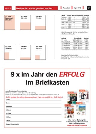 ERFOLG             Werben Sie, wo Sie gesehen werden                                                 Ausgabe 3          April 2010             55


                                                                                                   Seite Kosten Anzahl Mögliche Grössen
1/1 Seite                  1/2 Seite                  1/4 Seite
                                                                                                   Titelseite: 360.– 2x       100 x 70
Satzspiegel                143 x 208                  70 x 208
                                                                                                   Seite 2: 1700.– 1x         204 x 218
286 x 208
                                                                                                               600.– 1x       204 x 70
                                                                                                   Seite 3–30: 300.– 24x      100 x 70
                                                                                                   Seite 31: 1700.– 1x        204 x 218
                                                                                                               600.– 1x       204 x 70
                                                                                                   Seite 32: 2300.– 1x        204 x 288

                                                                                                   Abschlussrabatte: 10% bei Jahresabschluss
                                                                                                   Alle Preise exkl. MwSt.

                                                                                                   Grösse              Satzspiegel      Kosten
                                                                                                   1/1 Seite          208 x 286 mm       2100.–
                                                                                                   1/2 Seite hoch     104 x 286 mm       1080.–
                                                                                                   1/4 Seite quer     208 x 70 mm         540.–
                                                                                                   1/4 Seite hoch     100 x 140 mm        540.–
1/4 Seite                  1/8 Seite                  1/8 Seite                                    1/8 Seite quer     208 x 35 mm         300.–
140 x 100                  35 x 208                   100 x 70                                     1/8 Seite hoch     100 x 70 mm         300.–



                                                                                                   Zuschlag für Titelseite: 20%
                                                                                                   Zuschlag für 1. Innenseite, letzte Innenseite,
                                                                                                   Rückseite 10%




          9 x im Jahr den ERFOLG
               im Briefkasten
Ausschneiden und einsenden an:
KMU Netzwerk Verlag GmbH • Eschenring 13 • 6300 Zug
Bestellung per Telefon 041 740 42 25 - per Fax 041 740 42 26 oder E-Mail. abo@netzwerk-verlag.ch
Ja, ich bestelle das Jahres-Abonnement zum Preis von nur CHF 36.– (inkl. MwSt.)
Firma

Name

Vorname

Adresse

PLZ/Ort

Telefon

E-Mail                                                                                                       Die starke Zeitung für
                                                                                                           Selbständige, Unternehmer
Datum/Unterschrift                                                                                            und Existenzgründer
                                                                                                            www.netzwerk-verlag.ch
 